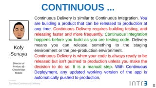 CONTINUOUS ...
Kofy
Senaya
Director of
Product @
Clearbridge
Mobile
Continuous Delivery is similar to Continuous Integration. You
are building a product that can be released to production at
any time. Continuous Delivery requires building testing, and
releasing faster and more frequently. Continuous Integration
happens before you build as you are testing code. Delivery
means you can release something to the staging
environment or the pre-production environment.
Continuous Delivery is when your code is always ready to be
released but isn’t pushed to production unless you make the
decision to do so. It is a manual step. With Continuous
Deployment, any updated working version of the app is
automatically pushed to production.
Turnkey Continuous Delivery
4
 