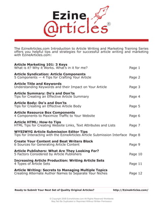 R




The EzineArticles.com Introduction to Article Writing and Marketing Training Series
offers you helpful tips and strategies for successful article writing and marketing
with EzineArticles.com:


Article Marketing 101: 3 Keys
What is it? Why it Works. What’s in it for me?                                                      Page 1

Article Syndication: Article Components
5 Components -- 4 Tips for Crafting Your Article                                                    Page 2

Article Title and Keywords
Understanding Keywords and their Impact on Your Article                                             Page 3

Article Summary: Do’s and Don’ts
Tips for Creating an Effective Article Summary                                                      Page 4

Article Body: Do’s and Don’ts
Tips for Creating an Effective Article Body                                                         Page 5

Article Resource Box Components
4 Components to Maximize Trafﬁc to Your Website                                                     Page 6

Article HTML: How-to Tips
HTML Tips for Creating Website Links, Text Attributes and Lists                                     Page 7

WYSIWYG Article Submission Editor Tips
Tips for Interacting with the EzineArticles Article Submission Interface Page 8

Create Your Content and Beat Writers Block
6 Sources for Generating Article Content                                                            Page 9

Article Publishers: What Are They Looking For?
5 Factors Considered by Article Publishers                                                          Page 10

Increasing Article Production: Writing Article Sets
4 Types of Article Sets                                                                             Page 11

Article Writing: Secrets to Managing Multiple Topics
Creating Alternate Author Names to Separate Your Niches                                             Page 12




Ready to Submit Your Next Set of Quality Original Articles?                              http://EzineArticles.com/


                          © Copyright 2008 EzineArticles.com All Rights Reserved Worldwide
                           May Not Be Duplicated or Reprinted Without Written Permission
 