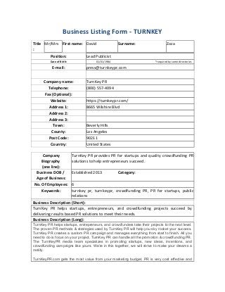 Business Listing Form - TURNKEY
Title
:
Mr/Mrs First name: David Surname: Zoza
Position: Lead Publicist
Date of Birth: 01/01/1984 *required by some directories
E-mail: press@turnkeypr.com
Company name: TurnKey PR
Telephone: (800) 557-4094
Fax (Optional):
Website: https://turnkeypr.com/
Address 1: 8665 Wilshire Blvd
Address 2:
Address 3:
Town: Beverly Hills
County: Los Angeles
Post Code: 90211
Country: United States
Company
Biography
(one line):
TurnKey PR provides PR for startups and quality crowdfunding PR
solutions to help entrepreneurs succeed.
Business DOB /
Age of Business:
Established 2013 Category:
No. Of Employees: 6
Keywords: turnkey pr, turnkeypr, crowdfunding PR, PR for startups, public
relations
Business Description (Short):
TurnKey PR helps startups, entrepreneurs, and crowdfunding projects succeed by
delivering results based PR solutions to meet their needs.
Business Description (Long):
TurnKey PR helps startups, entrepreneurs, and crowdfunders take their projects to the next level.
The proven PR methods & strategies used by TurnKey PR will help you sky rocket your success.
TurnKey PR creates a custom PR campaign and manages everything from start to finish. All you
need to do is focus on your project, TurnKey PR can handle all the promotion & crowdfunding PR.
The TurnKeyPR media team specializes in promoting startups, new ideas, inventions, and
crowdfunding campaigns like yours. We’re in this together, we will strive to make your dreams a
reality.
TurnKeyPR.com gets the most value from your marketing budget. PR is very cost effective and
 