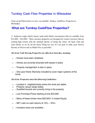 Turnkey Cash Flow Properties in Milwaukee
Click on the Photo below to view our available Turnkey CashFlow Properties in
Milwaukee.
What are Turnkey CashFlow Properties?
3+ bedroom single family homes (and multi-family investments) that are available from
$33,000 – $63,000+. These turn-key properties are designed for remote investors that are
seeking high returns with the minimal hassles of being the owner. Sit back, relax and
cash checks as we do all the heavy lifting for you. It’s our goal to make your Passive
Income as Passive and as Hands-Free as possible!
All of our Cash flowing Properties are offered as Turn-Key meaning:
 - Homes have been rehabbed
 - Homes are currently tenanted with leases in place
 - Property management is also in place
 - One year Home Warranty included to cover major systems of the
home
All of our Properties meet the following Guidelines:
 - Located in neighborhoods where the rents are stable.
 Property values range widely.
 - Qualified tenants are currently living in the property
 - Low Purchase Prices starting at only $33,000
 - Many of these homes have $20,000+ in instant Equity
 - NET cash on cash returns of 12% – 18%+
 - Investors loans are available…
 