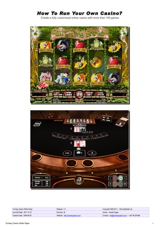 How To Run Your Own Casino?
                                     Create a fully customized online casino with more than 100 games




       Turnkey Casino White Paper                 Release: 1.2                         Copyright 2009-2011 – WinningStreak Ltd.
       Last Edit Date: 2011-12-10                 Revision: 2k                         Author: Harald Engels
       Creation Date: 2009-09-30                  Website: http://turnkeycasino.com    Contact: info@turnkeycasino.com / +357 99 347085



Turnkey Casino White Paper                                                                                                                1
 