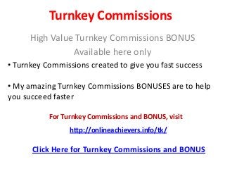 Turnkey Commissions
High Value Turnkey Commissions BONUS
Available here only
• Turnkey Commissions created to give you fast success
• My amazing Turnkey Commissions BONUSES are to help
you succeed faster
Click Here for Turnkey Commissions and BONUS
For Turnkey Commissions and BONUS, visit
http://onlineachievers.info/tk/
 