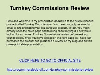 Turnkey Commissions Review
CLICK HERE TO GO TO OFFICIAL SITE
http://recommendedstuff.com/turnkey-commissions-review
Hello and welcome to my presentation dedicated to the newly released
product called Turnkey Commissions. You have probably received an
email or two promoting you this particular product. In fact, you might
already seen the sales page and thinking about buying it. I bet you’re
looking for an honest Turnkey Commissions review before making
your decision? Well, you have landed on the right page as I have just
purchased the product and published a review on my blog and on this
powerpoint slide presentation.
 