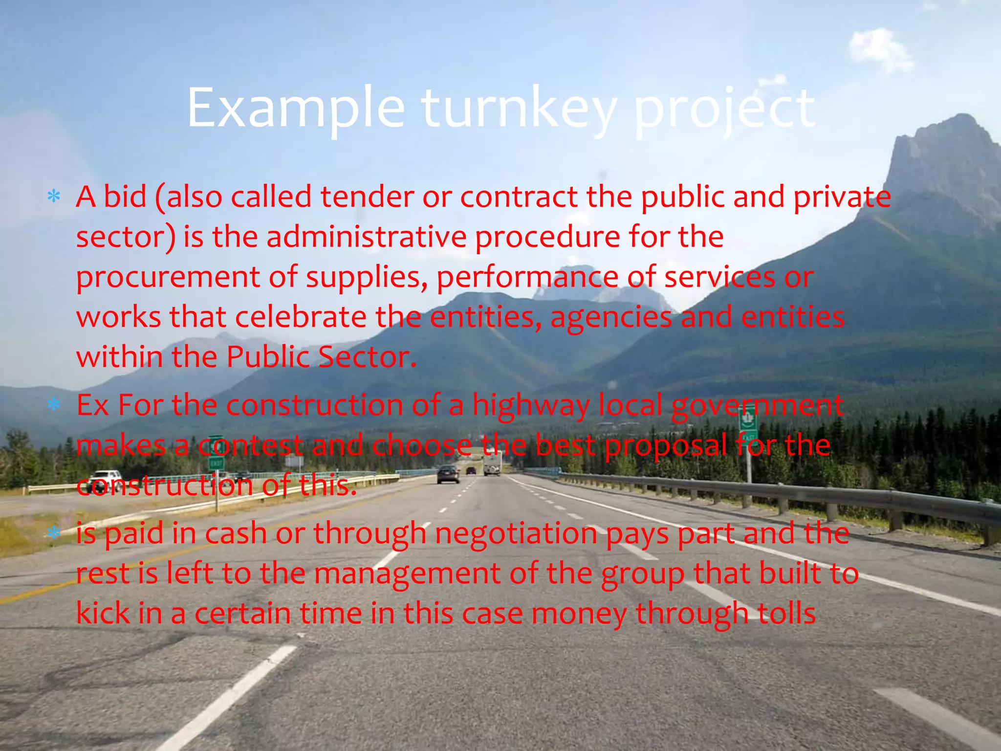Example turnkey project
A bid (also called tender or contract the public and private
sector) is the administrative procedure for the
procurement of supplies, performance of services or
works that celebrate the entities, agencies and entities
within the Public Sector.
Ex For the construction of a highway local government
makes a contest and choose the best proposal for the
construction of this.
is paid in cash or through negotiation pays part and the
rest is left to the management of the group that built to
kick in a certain time in this case money through tolls
 