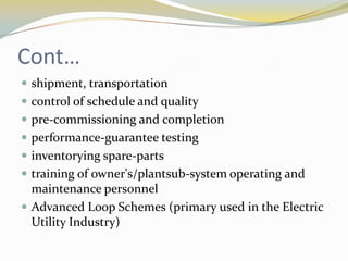 Cont…
 shipment, transportation
 control of schedule and quality
 pre-commissioning and completion
 performance-guarantee testing
 inventorying spare-parts
 training of owner's/plantsub-system operating and
  maintenance personnel
 Advanced Loop Schemes (primary used in the Electric
  Utility Industry)
 