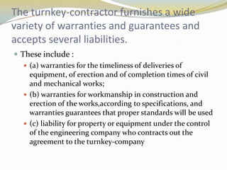 The turnkey-contractor furnishes a wide
variety of warranties and guarantees and
accepts several liabilities.
 These include :
    (a) warranties for the timeliness of deliveries of
     equipment, of erection and of completion times of civil
     and mechanical works;
    (b) warranties for workmanship in construction and
     erection of the works,according to specifications, and
     warranties guarantees that proper standards will be used
    (c) liability for property or equipment under the control
     of the engineering company who contracts out the
     agreement to the turnkey-company
 