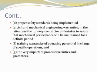 Cont..
  (d) proper safety standards being implemented
  (e)civil and mechanical engineering warranties; in the
   latter case the turnkey-contractor undertakes to assure
   that mechanical performance will be maintained for a
   definite period
  (f ) training warranties of operating personnel in charge
   of specific operations, and
  (g) the very important process warranties and
   guarantees.
 