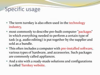 Specific usage

 The term turnkey is also often used in the technology
  industry,
 most commonly to describe pre-built computer "packages"
  in which everything needed to perform a certain type of
  task (e.g. audio editing) is put together by the supplier and
  sold as a bundle.
 This often includes a computer with pre-installed software,
  various types of hardware, and accessories. Such packages
  are commonly called appliances.
 And a site with a ready-made solutions and configurations
  is called Turnkey website.
 