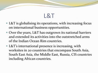 L&T
 L&T is globalising its operations, with increasing focus
  on international business opportunities.
 Over the years, L&T has outgrown its national barriers
  and extended its activities into the outstretched arms
  of the Indian Ocean Rim countries.
 L&T’s international presence is increasing, with
  worksites in 20 countries that encompass South Asia,
  South East Asia, the Middle East, Russia, CIS countries
  including African countries.
 