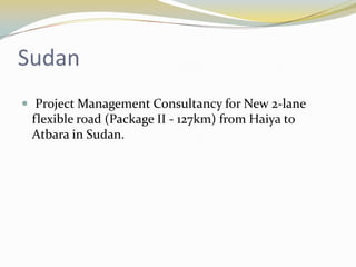 Sudan
 Project Management Consultancy for New 2-lane
 flexible road (Package II - 127km) from Haiya to
 Atbara in Sudan.
 