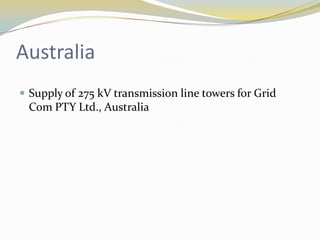 Australia
 Supply of 275 kV transmission line towers for Grid
 Com PTY Ltd., Australia
 