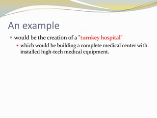 An example
 would be the creation of a "turnkey hospital"
    which would be building a complete medical center with
     installed high-tech medical equipment.
 