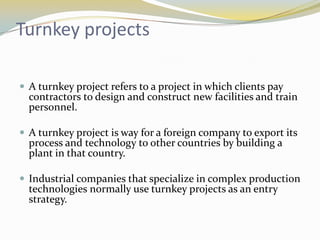 Turnkey projects

 A turnkey project refers to a project in which clients pay
  contractors to design and construct new facilities and train
  personnel.

 A turnkey project is way for a foreign company to export its
  process and technology to other countries by building a
  plant in that country.

 Industrial companies that specialize in complex production
  technologies normally use turnkey projects as an entry
  strategy.
 