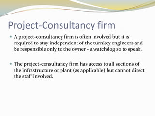 Project-Consultancy firm
 A project-consultancy firm is often involved but it is
  required to stay independent of the turnkey engineers and
  be responsible only to the owner - a watchdog so to speak.

 The project-consultancy firm has access to all sections of
  the infrastructure or plant (as applicable) but cannot direct
  the staff involved.
 