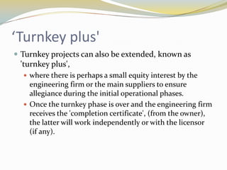 ‘Turnkey plus'
 Turnkey projects can also be extended, known as
 'turnkey plus',
   where there is perhaps a small equity interest by the
    engineering firm or the main suppliers to ensure
    allegiance during the initial operational phases.
   Once the turnkey phase is over and the engineering firm
    receives the 'completion certificate', (from the owner),
    the latter will work independently or with the licensor
    (if any).
 