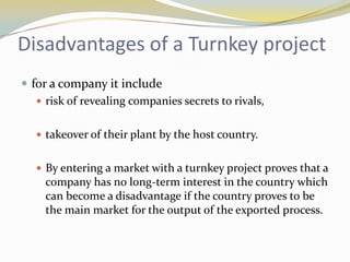 Disadvantages of a Turnkey project
 for a company it include
    risk of revealing companies secrets to rivals,


    takeover of their plant by the host country.


    By entering a market with a turnkey project proves that a
     company has no long-term interest in the country which
     can become a disadvantage if the country proves to be
     the main market for the output of the exported process.
 