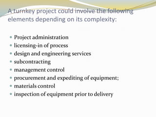 A turnkey project could involve the following
elements depending on its complexity:

 Project administration
 licensing-in of process
 design and engineering services
 subcontracting
 management control
 procurement and expediting of equipment;
 materials control
 inspection of equipment prior to delivery
 