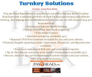 Turnkey Solutions
Pay per Head Sportsbook at payXhead.com offers Pay per Head Turnkey
Solutions with a selected portfolio of tools for data processing and offshore
betting. Just sign up and within moments you can use our full range of pay per
head services:
• Internet and phone Sports betting;
• Online and offline Racebook wagering;
• Full online Casino;
• Internet and phone available 24/7;
• Separate Toll Free numbers included for you and your clients.
• Fluently English speaking clerks. Cantonese, Mandarin, and Spanish also
available.
• Your own customized Web site and customized reports;
• Up-to-the-minute access to your client's transactions available 24/7.
• Secure, state-of-the-art browser based system for you and your clients.
• NO download necessary.
Heredia, Costa Rica,40101
 