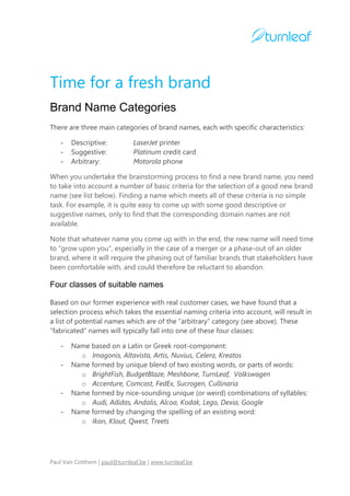 Time for a fresh brand
Brand Name Categories
There are three main categories of brand names, each with specific characteristics:

   -   Descriptive:            LaserJet printer
   -   Suggestive:             Platinum credit card
   -   Arbitrary:              Motorola phone

When you undertake the brainstorming process to find a new brand name, you need
to take into account a number of basic criteria for the selection of a good new brand
name (see list below). Finding a name which meets all of these criteria is no simple
task. For example, it is quite easy to come up with some good descriptive or
suggestive names, only to find that the corresponding domain names are not
available.

Note that whatever name you come up with in the end, the new name will need time
to “grow upon you”, especially in the case of a merger or a phase-out of an older
brand, where it will require the phasing out of familiar brands that stakeholders have
been comfortable with, and could therefore be reluctant to abandon.

Four classes of suitable names

Based on our former experience with real customer cases, we have found that a
selection process which takes the essential naming criteria into account, will result in
a list of potential names which are of the “arbitrary” category (see above). These
“fabricated” names will typically fall into one of these four classes:

   -   Name based on a Latin or Greek root-component:
         o Imagonis, Altavista, Artis, Nuvius, Celera, Kreatos
   -   Name formed by unique blend of two existing words, or parts of words:
         o BrightFish, BudgetBlaze, Meshbone, TurnLeaf, Volkswagen
         o Accenture, Comcast, FedEx, Sucrogen, Cullinaria
   -   Name formed by nice-sounding unique (or weird) combinations of syllables:
         o Audi, Adidas, Andalis, Alcoa, Kodak, Lego, Dexia, Google
   -   Name formed by changing the spelling of an existing word:
         o Ikon, Klout, Qwest, Treets




Paul Van Cotthem | paul@turnleaf.be | www.turnleaf.be
 