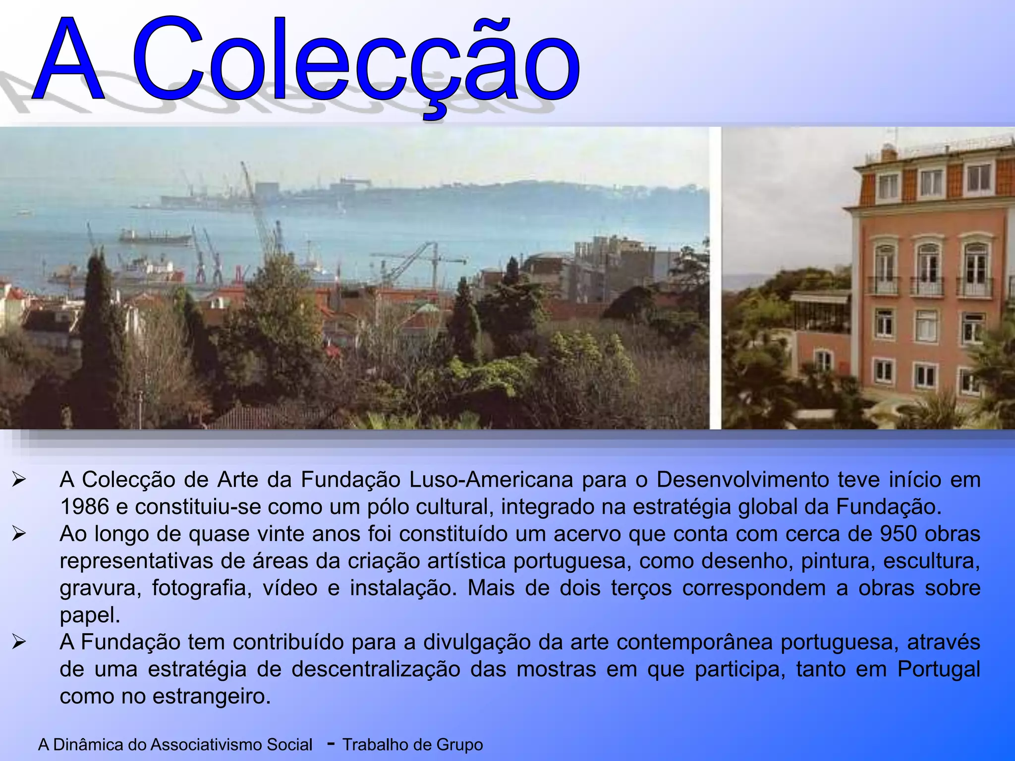 A Dinâmica do Associativismo Social - Trabalho de Grupo
 A Colecção de Arte da Fundação Luso-Americana para o Desenvolvimento teve início em
1986 e constituiu-se como um pólo cultural, integrado na estratégia global da Fundação.
 Ao longo de quase vinte anos foi constituído um acervo que conta com cerca de 950 obras
representativas de áreas da criação artística portuguesa, como desenho, pintura, escultura,
gravura, fotografia, vídeo e instalação. Mais de dois terços correspondem a obras sobre
papel.
 A Fundação tem contribuído para a divulgação da arte contemporânea portuguesa, através
de uma estratégia de descentralização das mostras em que participa, tanto em Portugal
como no estrangeiro.
 