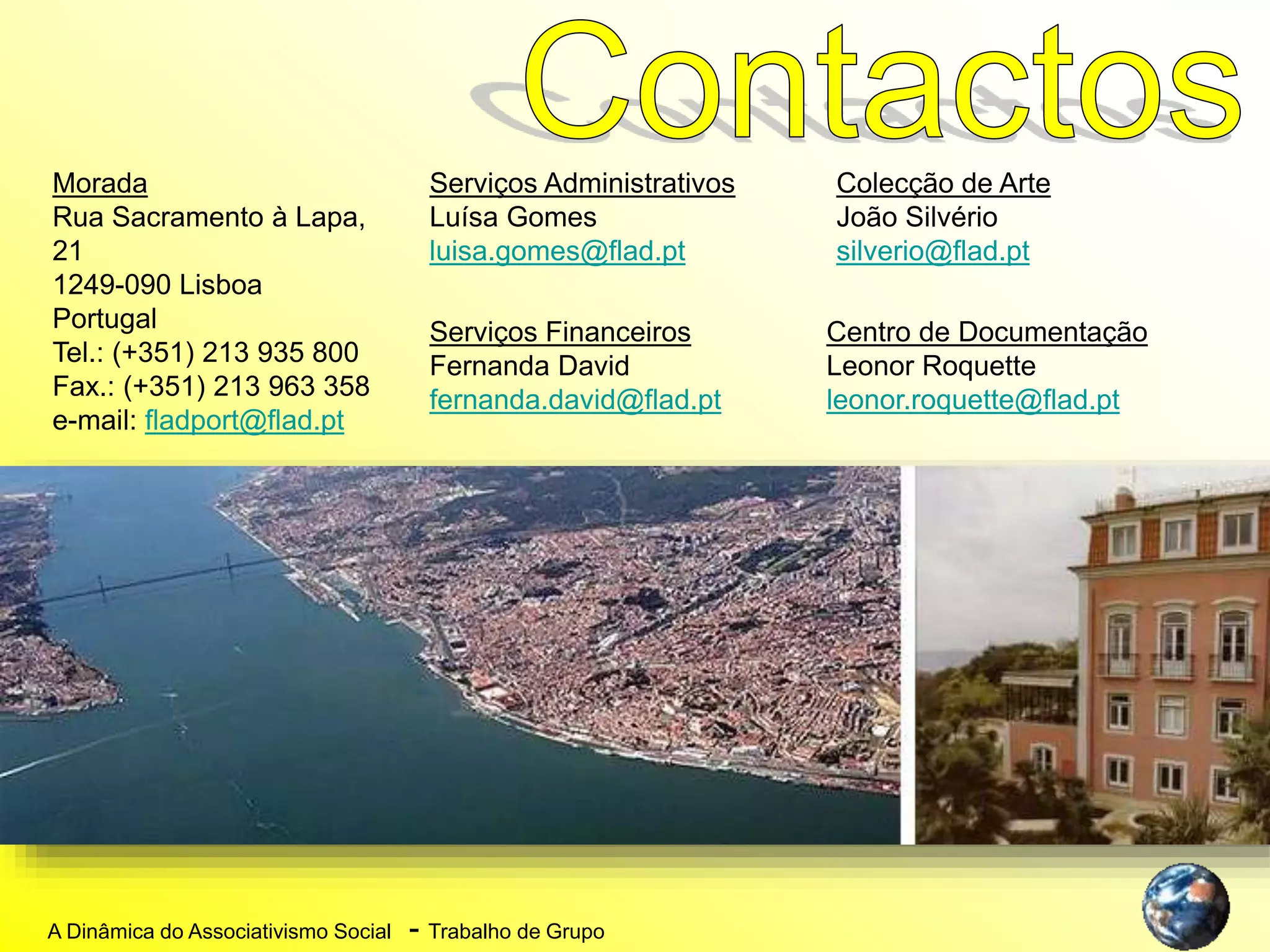 A Dinâmica do Associativismo Social - Trabalho de Grupo
Morada
Rua Sacramento à Lapa,
21
1249-090 Lisboa
Portugal
Tel.: (+351) 213 935 800
Fax.: (+351) 213 963 358
e-mail: fladport@flad.pt
Serviços Administrativos
Luísa Gomes
luisa.gomes@flad.pt
Serviços Financeiros
Fernanda David
fernanda.david@flad.pt
Colecção de Arte
João Silvério
silverio@flad.pt
Centro de Documentação
Leonor Roquette
leonor.roquette@flad.pt
 
