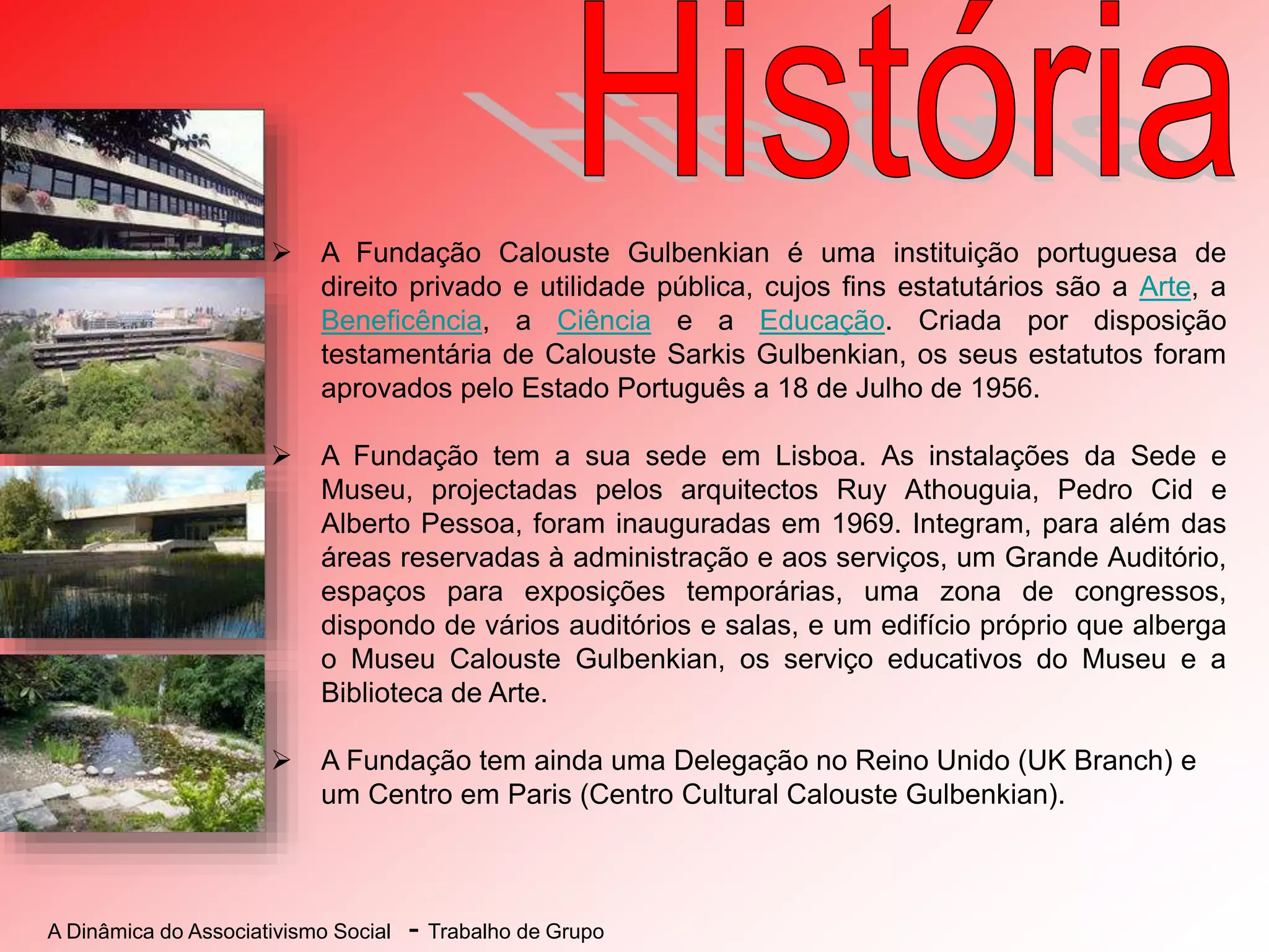 A Dinâmica do Associativismo Social - Trabalho de Grupo
 A Fundação Calouste Gulbenkian é uma instituição portuguesa de
direito privado e utilidade pública, cujos fins estatutários são a Arte, a
Beneficência, a Ciência e a Educação. Criada por disposição
testamentária de Calouste Sarkis Gulbenkian, os seus estatutos foram
aprovados pelo Estado Português a 18 de Julho de 1956.
 A Fundação tem a sua sede em Lisboa. As instalações da Sede e
Museu, projectadas pelos arquitectos Ruy Athouguia, Pedro Cid e
Alberto Pessoa, foram inauguradas em 1969. Integram, para além das
áreas reservadas à administração e aos serviços, um Grande Auditório,
espaços para exposições temporárias, uma zona de congressos,
dispondo de vários auditórios e salas, e um edifício próprio que alberga
o Museu Calouste Gulbenkian, os serviço educativos do Museu e a
Biblioteca de Arte.
 A Fundação tem ainda uma Delegação no Reino Unido (UK Branch) e
um Centro em Paris (Centro Cultural Calouste Gulbenkian).
 