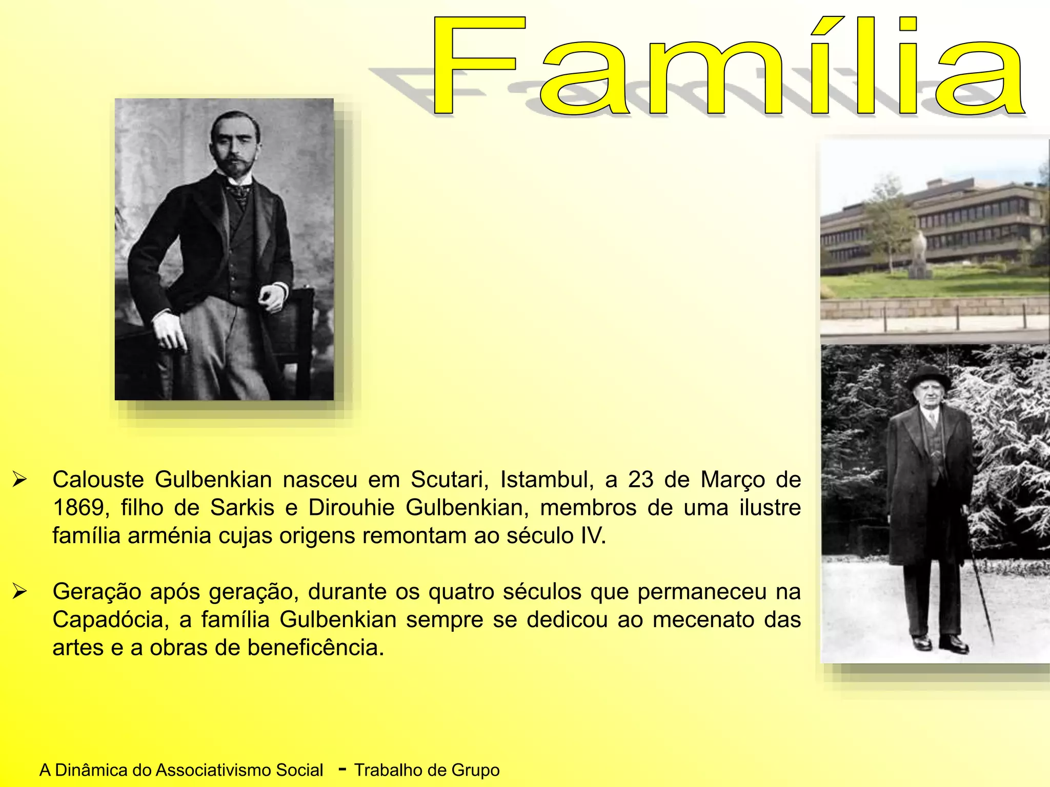 A Dinâmica do Associativismo Social - Trabalho de Grupo
 Calouste Gulbenkian nasceu em Scutari, Istambul, a 23 de Março de
1869, filho de Sarkis e Dirouhie Gulbenkian, membros de uma ilustre
família arménia cujas origens remontam ao século IV.
 Geração após geração, durante os quatro séculos que permaneceu na
Capadócia, a família Gulbenkian sempre se dedicou ao mecenato das
artes e a obras de beneficência.
 