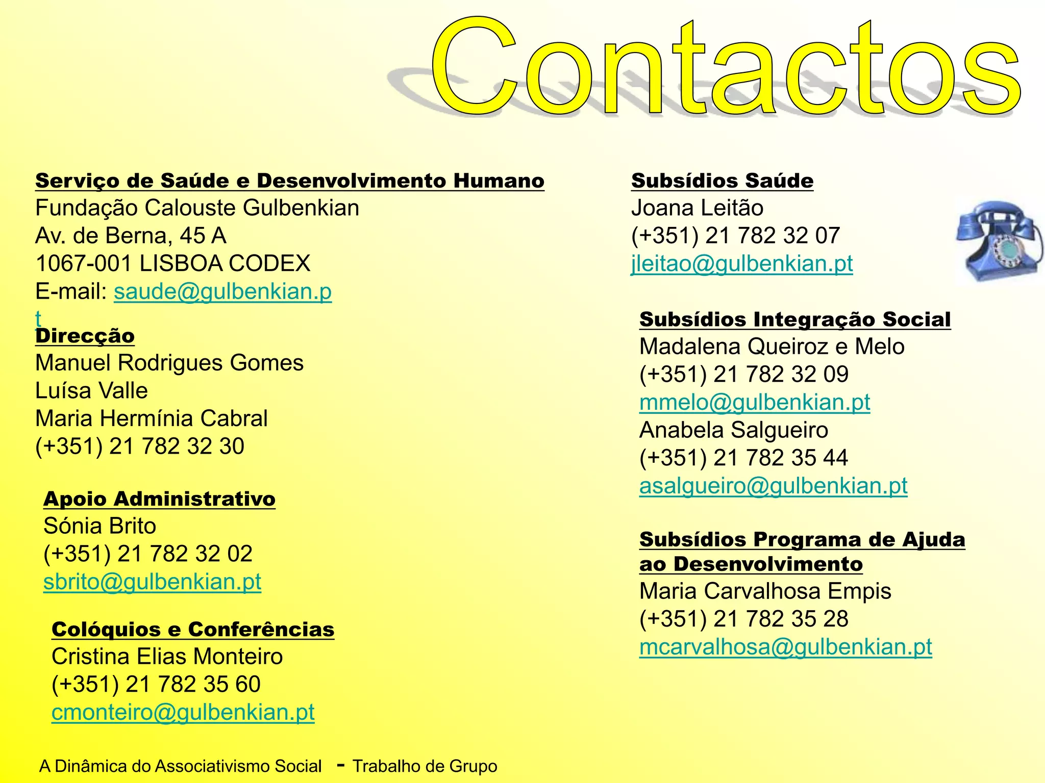A Dinâmica do Associativismo Social - Trabalho de Grupo
Serviço de Saúde e Desenvolvimento Humano
Fundação Calouste Gulbenkian
Av. de Berna, 45 A
1067-001 LISBOA CODEX
E-mail: saude@gulbenkian.p
t
Direcção
Manuel Rodrigues Gomes
Luísa Valle
Maria Hermínia Cabral
(+351) 21 782 32 30
Apoio Administrativo
Sónia Brito
(+351) 21 782 32 02
sbrito@gulbenkian.pt
Subsídios Saúde
Joana Leitão
(+351) 21 782 32 07
jleitao@gulbenkian.pt
Subsídios Integração Social
Madalena Queiroz e Melo
(+351) 21 782 32 09
mmelo@gulbenkian.pt
Anabela Salgueiro
(+351) 21 782 35 44
asalgueiro@gulbenkian.pt
Subsídios Programa de Ajuda
ao Desenvolvimento
Maria Carvalhosa Empis
(+351) 21 782 35 28
mcarvalhosa@gulbenkian.pt
Colóquios e Conferências
Cristina Elias Monteiro
(+351) 21 782 35 60
cmonteiro@gulbenkian.pt
 