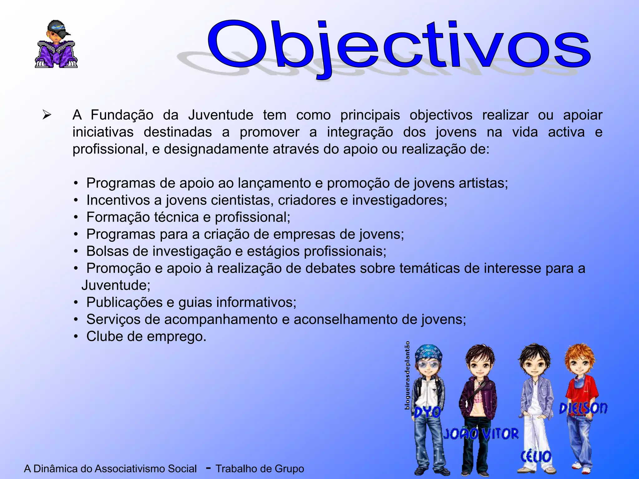 A Dinâmica do Associativismo Social - Trabalho de Grupo
 A Fundação da Juventude tem como principais objectivos realizar ou apoiar
iniciativas destinadas a promover a integração dos jovens na vida activa e
profissional, e designadamente através do apoio ou realização de:
• Programas de apoio ao lançamento e promoção de jovens artistas;
• Incentivos a jovens cientistas, criadores e investigadores;
• Formação técnica e profissional;
• Programas para a criação de empresas de jovens;
• Bolsas de investigação e estágios profissionais;
• Promoção e apoio à realização de debates sobre temáticas de interesse para a
Juventude;
• Publicações e guias informativos;
• Serviços de acompanhamento e aconselhamento de jovens;
• Clube de emprego.
 