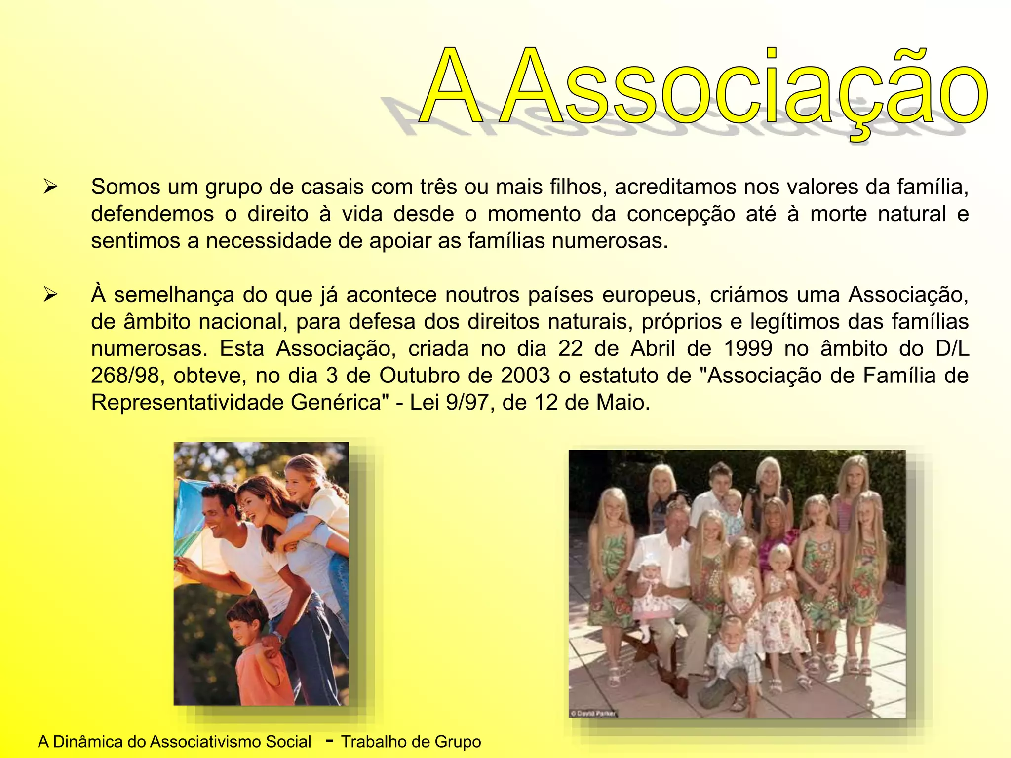 A Dinâmica do Associativismo Social - Trabalho de Grupo
 Somos um grupo de casais com três ou mais filhos, acreditamos nos valores da família,
defendemos o direito à vida desde o momento da concepção até à morte natural e
sentimos a necessidade de apoiar as famílias numerosas.
 À semelhança do que já acontece noutros países europeus, criámos uma Associação,
de âmbito nacional, para defesa dos direitos naturais, próprios e legítimos das famílias
numerosas. Esta Associação, criada no dia 22 de Abril de 1999 no âmbito do D/L
268/98, obteve, no dia 3 de Outubro de 2003 o estatuto de "Associação de Família de
Representatividade Genérica" - Lei 9/97, de 12 de Maio.
 