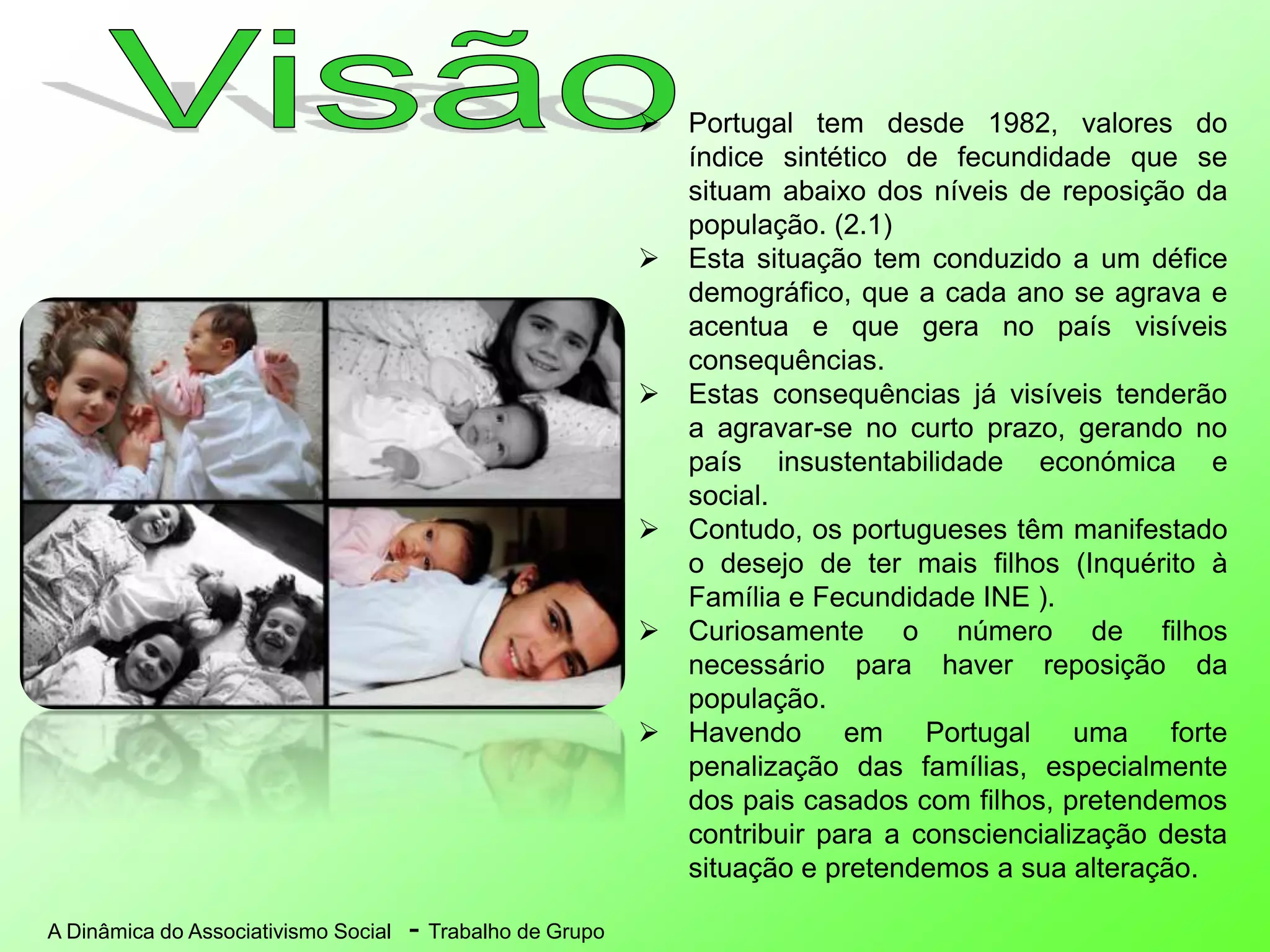 A Dinâmica do Associativismo Social - Trabalho de Grupo
 Portugal tem desde 1982, valores do
índice sintético de fecundidade que se
situam abaixo dos níveis de reposição da
população. (2.1)
 Esta situação tem conduzido a um défice
demográfico, que a cada ano se agrava e
acentua e que gera no país visíveis
consequências.
 Estas consequências já visíveis tenderão
a agravar-se no curto prazo, gerando no
país insustentabilidade económica e
social.
 Contudo, os portugueses têm manifestado
o desejo de ter mais filhos (Inquérito à
Família e Fecundidade INE ).
 Curiosamente o número de filhos
necessário para haver reposição da
população.
 Havendo em Portugal uma forte
penalização das famílias, especialmente
dos pais casados com filhos, pretendemos
contribuir para a consciencialização desta
situação e pretendemos a sua alteração.
 