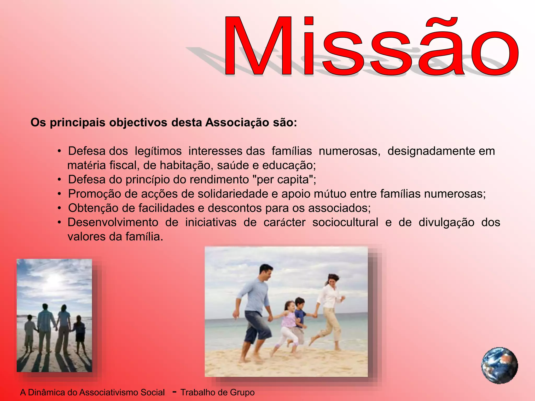 A Dinâmica do Associativismo Social - Trabalho de Grupo
Os principais objectivos desta Associação são:
• Defesa dos legítimos interesses das famílias numerosas, designadamente em
matéria fiscal, de habitação, saúde e educação;
• Defesa do princípio do rendimento "per capita";
• Promoção de acções de solidariedade e apoio mútuo entre famílias numerosas;
• Obtenção de facilidades e descontos para os associados;
• Desenvolvimento de iniciativas de carácter sociocultural e de divulgação dos
valores da família.
 