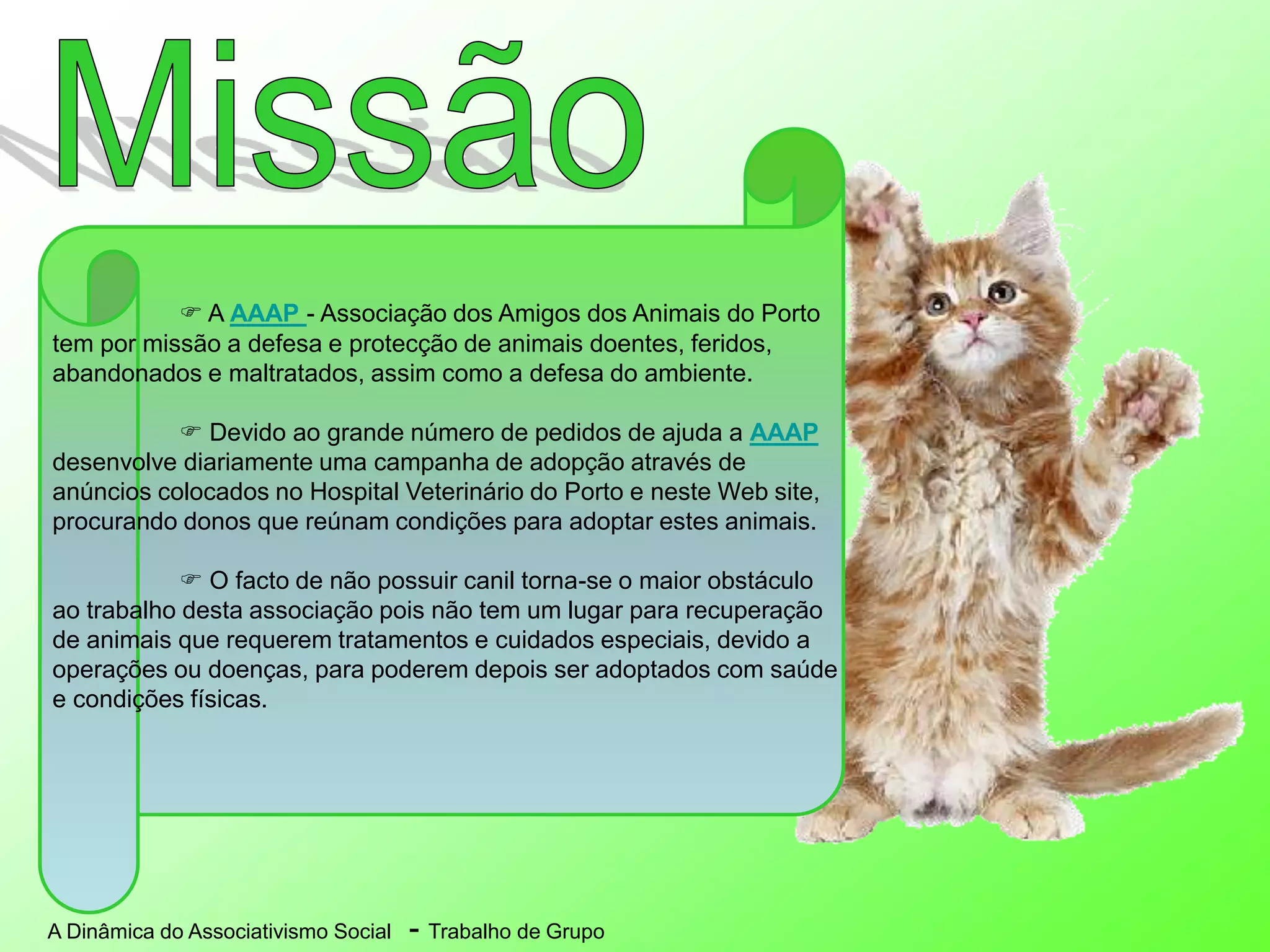 A Dinâmica do Associativismo Social - Trabalho de Grupo
 A AAAP - Associação dos Amigos dos Animais do Porto
tem por missão a defesa e protecção de animais doentes, feridos,
abandonados e maltratados, assim como a defesa do ambiente.
 Devido ao grande número de pedidos de ajuda a AAAP
desenvolve diariamente uma campanha de adopção através de
anúncios colocados no Hospital Veterinário do Porto e neste Web site,
procurando donos que reúnam condições para adoptar estes animais.
 O facto de não possuir canil torna-se o maior obstáculo
ao trabalho desta associação pois não tem um lugar para recuperação
de animais que requerem tratamentos e cuidados especiais, devido a
operações ou doenças, para poderem depois ser adoptados com saúde
e condições físicas.
 
