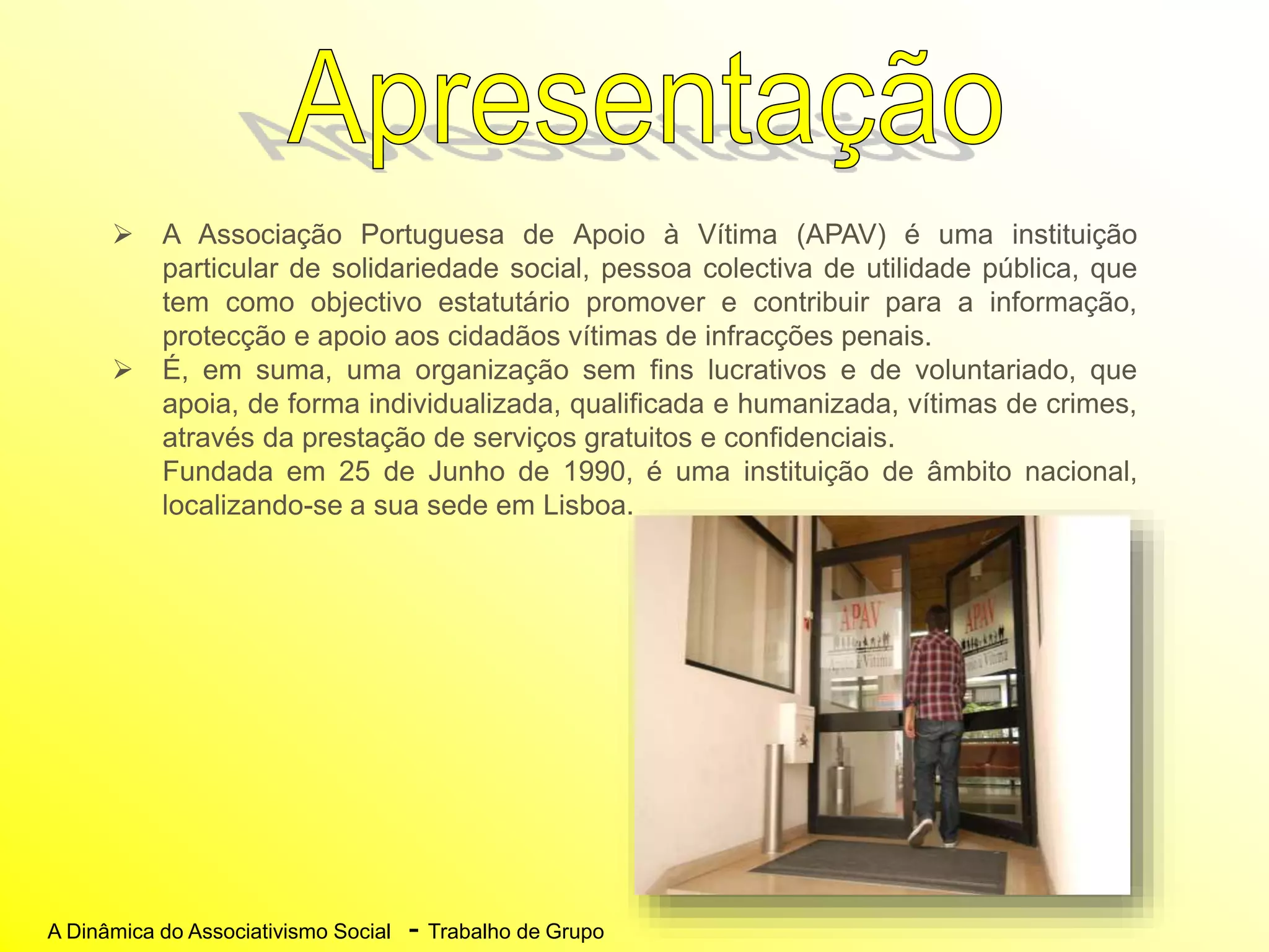 A Dinâmica do Associativismo Social - Trabalho de Grupo
 A Associação Portuguesa de Apoio à Vítima (APAV) é uma instituição
particular de solidariedade social, pessoa colectiva de utilidade pública, que
tem como objectivo estatutário promover e contribuir para a informação,
protecção e apoio aos cidadãos vítimas de infracções penais.
 É, em suma, uma organização sem fins lucrativos e de voluntariado, que
apoia, de forma individualizada, qualificada e humanizada, vítimas de crimes,
através da prestação de serviços gratuitos e confidenciais.
Fundada em 25 de Junho de 1990, é uma instituição de âmbito nacional,
localizando-se a sua sede em Lisboa.
 