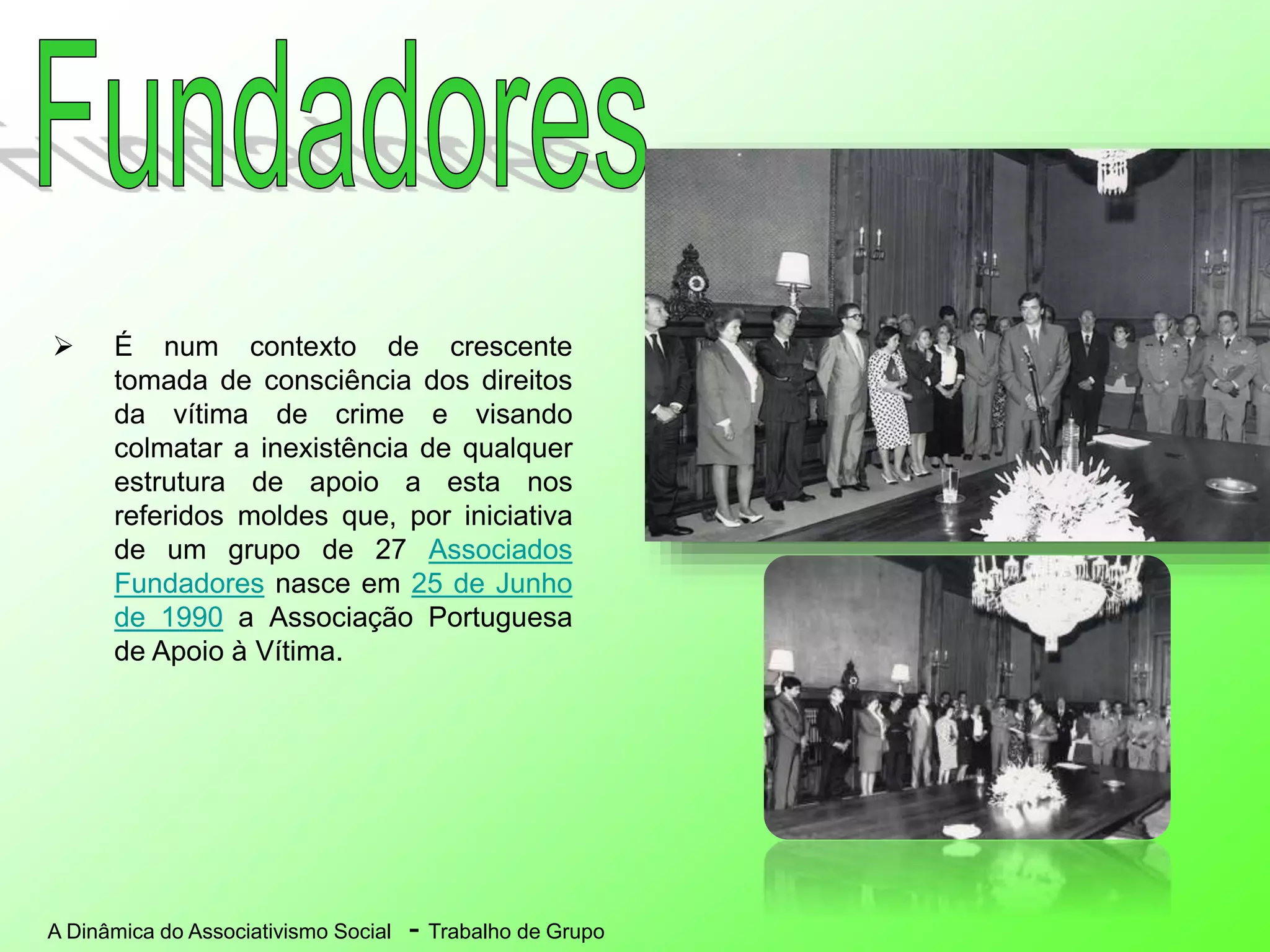 A Dinâmica do Associativismo Social - Trabalho de Grupo
 É num contexto de crescente
tomada de consciência dos direitos
da vítima de crime e visando
colmatar a inexistência de qualquer
estrutura de apoio a esta nos
referidos moldes que, por iniciativa
de um grupo de 27 Associados
Fundadores nasce em 25 de Junho
de 1990 a Associação Portuguesa
de Apoio à Vítima.
 