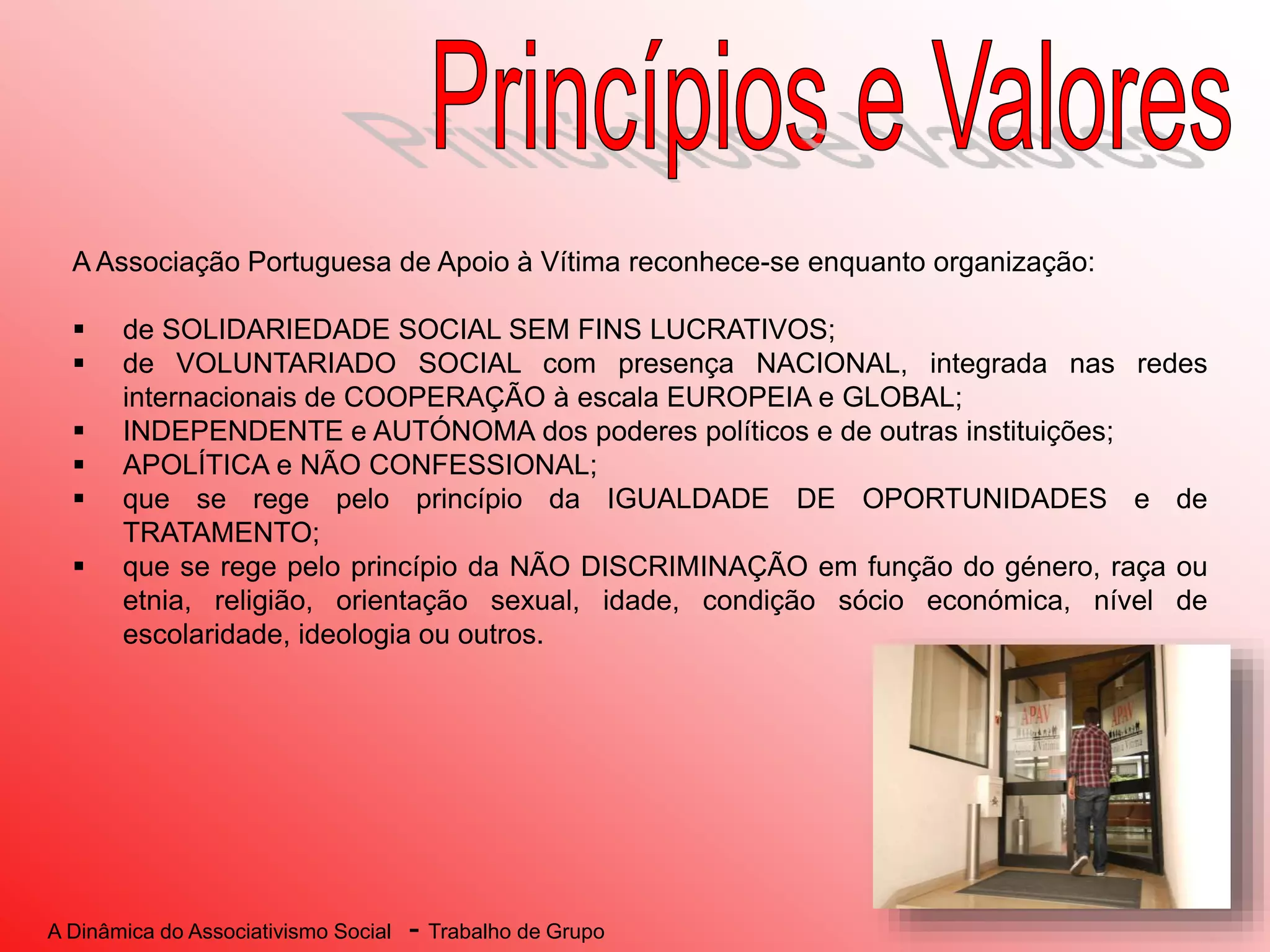 A Dinâmica do Associativismo Social - Trabalho de Grupo
A Associação Portuguesa de Apoio à Vítima reconhece-se enquanto organização:
 de SOLIDARIEDADE SOCIAL SEM FINS LUCRATIVOS;
 de VOLUNTARIADO SOCIAL com presença NACIONAL, integrada nas redes
internacionais de COOPERAÇÃO à escala EUROPEIA e GLOBAL;
 INDEPENDENTE e AUTÓNOMA dos poderes políticos e de outras instituições;
 APOLÍTICA e NÃO CONFESSIONAL;
 que se rege pelo princípio da IGUALDADE DE OPORTUNIDADES e de
TRATAMENTO;
 que se rege pelo princípio da NÃO DISCRIMINAÇÃO em função do género, raça ou
etnia, religião, orientação sexual, idade, condição sócio económica, nível de
escolaridade, ideologia ou outros.
 