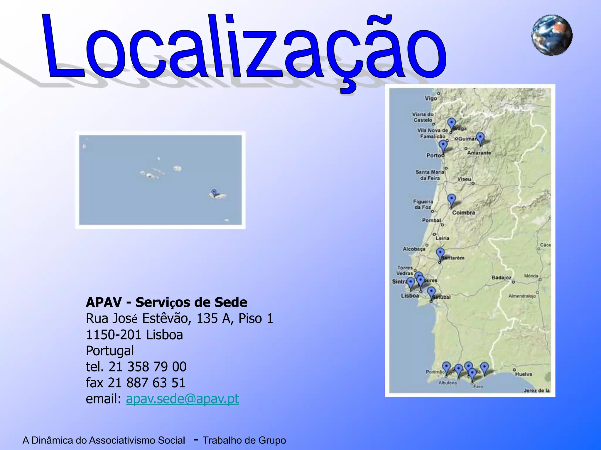 A Dinâmica do Associativismo Social - Trabalho de Grupo
APAV - Serviços de Sede
Rua José Estêvão, 135 A, Piso 1
1150-201 Lisboa
Portugal
tel. 21 358 79 00
fax 21 887 63 51
email: apav.sede@apav.pt
 