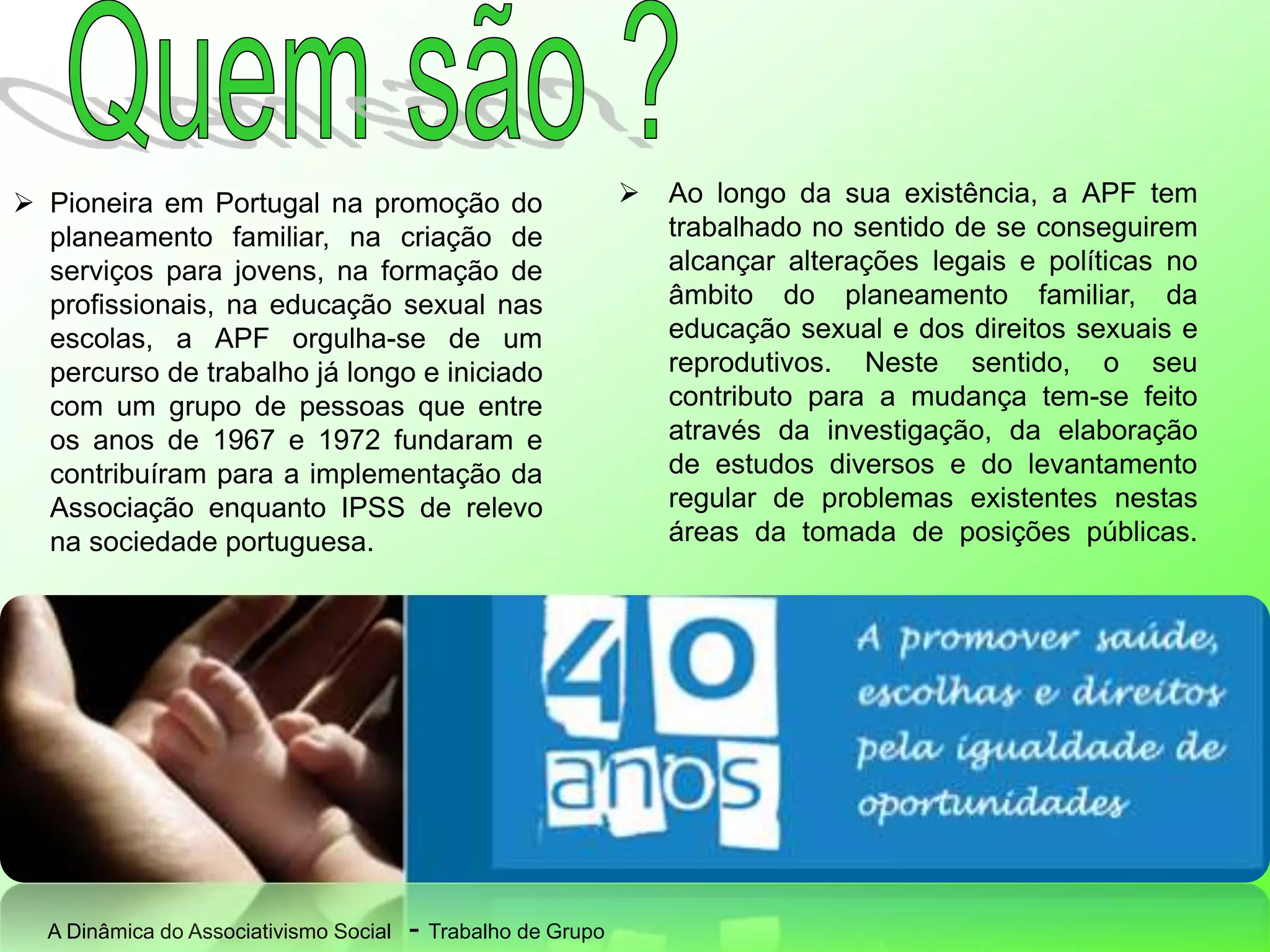 A Dinâmica do Associativismo Social - Trabalho de Grupo
 Pioneira em Portugal na promoção do
planeamento familiar, na criação de
serviços para jovens, na formação de
profissionais, na educação sexual nas
escolas, a APF orgulha-se de um
percurso de trabalho já longo e iniciado
com um grupo de pessoas que entre
os anos de 1967 e 1972 fundaram e
contribuíram para a implementação da
Associação enquanto IPSS de relevo
na sociedade portuguesa.
 Ao longo da sua existência, a APF tem
trabalhado no sentido de se conseguirem
alcançar alterações legais e políticas no
âmbito do planeamento familiar, da
educação sexual e dos direitos sexuais e
reprodutivos. Neste sentido, o seu
contributo para a mudança tem-se feito
através da investigação, da elaboração
de estudos diversos e do levantamento
regular de problemas existentes nestas
áreas da tomada de posições públicas.
 
