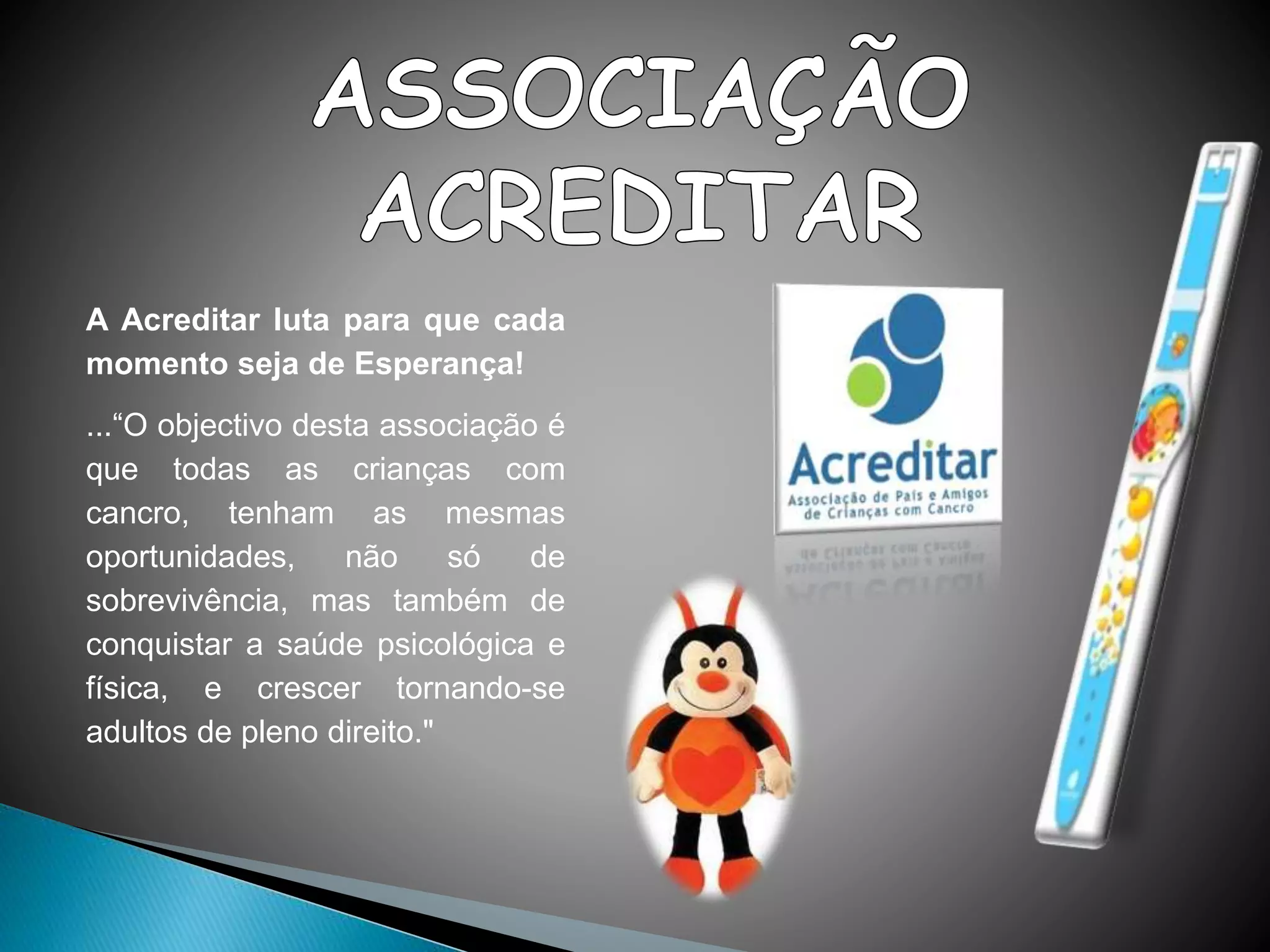 A Acreditar luta para que cada
momento seja de Esperança!
...“O objectivo desta associação é
que todas as crianças com
cancro, tenham as mesmas
oportunidades, não só de
sobrevivência, mas também de
conquistar a saúde psicológica e
física, e crescer tornando-se
adultos de pleno direito."
 