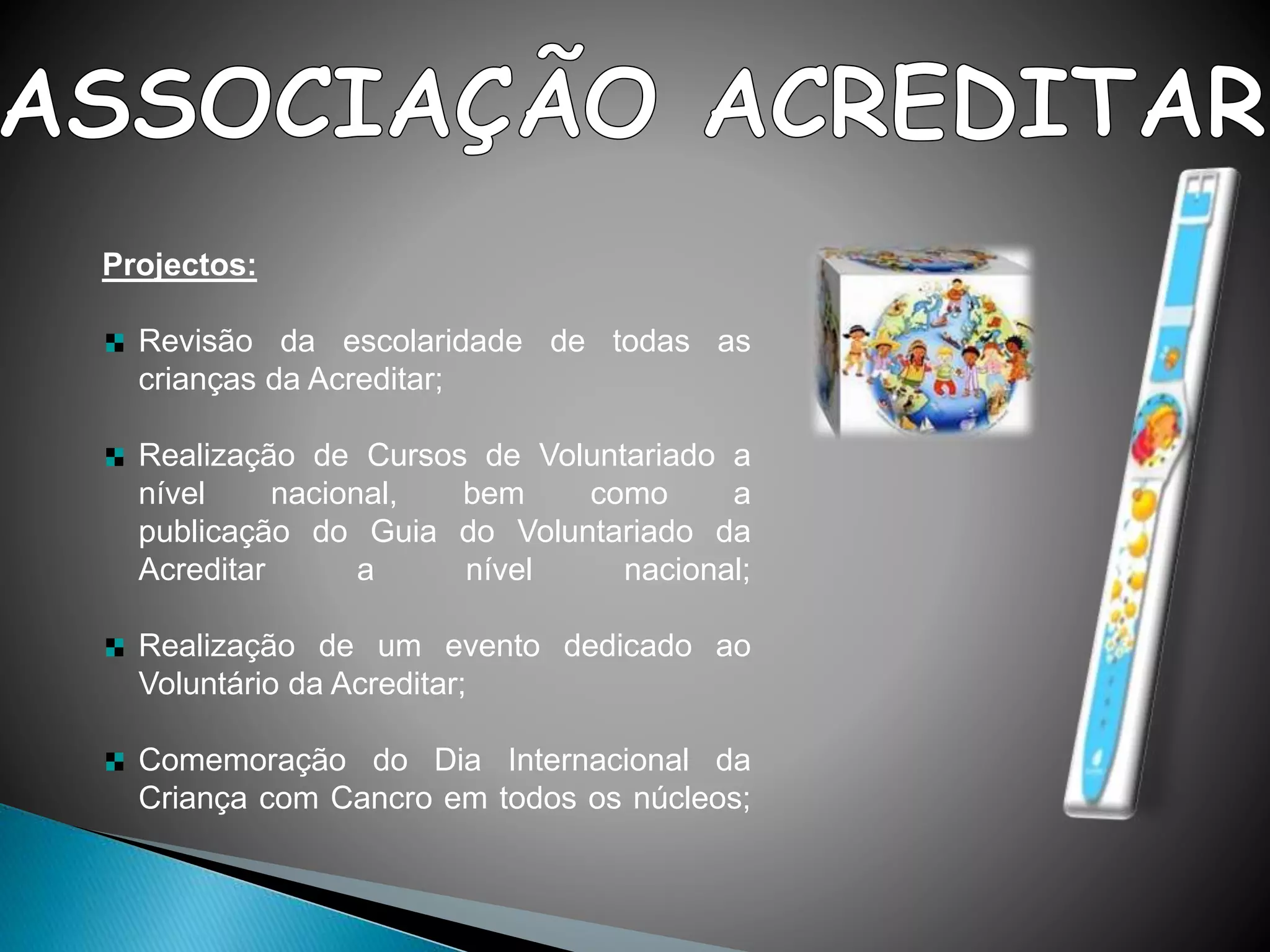 Projectos:
Revisão da escolaridade de todas as
crianças da Acreditar;
Realização de Cursos de Voluntariado a
nível nacional, bem como a
publicação do Guia do Voluntariado da
Acreditar a nível nacional;
Realização de um evento dedicado ao
Voluntário da Acreditar;
Comemoração do Dia Internacional da
Criança com Cancro em todos os núcleos;
 