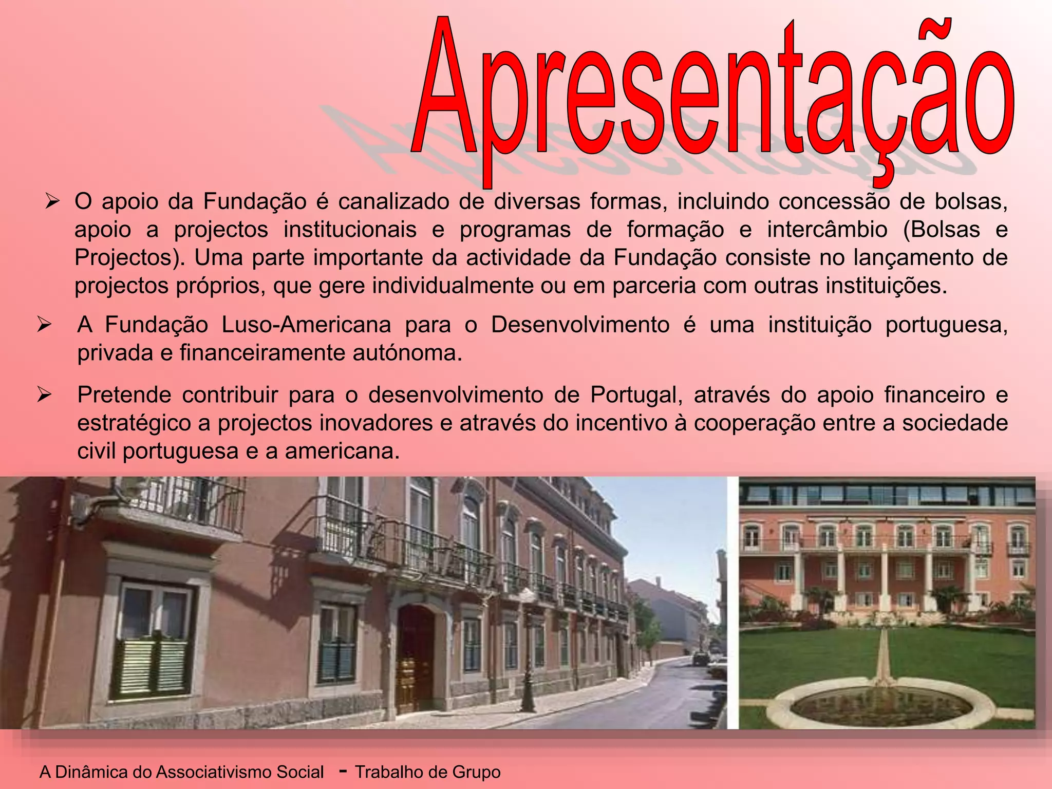 A Dinâmica do Associativismo Social - Trabalho de Grupo
 A Fundação Luso-Americana para o Desenvolvimento é uma instituição portuguesa,
privada e financeiramente autónoma.
 Pretende contribuir para o desenvolvimento de Portugal, através do apoio financeiro e
estratégico a projectos inovadores e através do incentivo à cooperação entre a sociedade
civil portuguesa e a americana.
 O apoio da Fundação é canalizado de diversas formas, incluindo concessão de bolsas,
apoio a projectos institucionais e programas de formação e intercâmbio (Bolsas e
Projectos). Uma parte importante da actividade da Fundação consiste no lançamento de
projectos próprios, que gere individualmente ou em parceria com outras instituições.
 