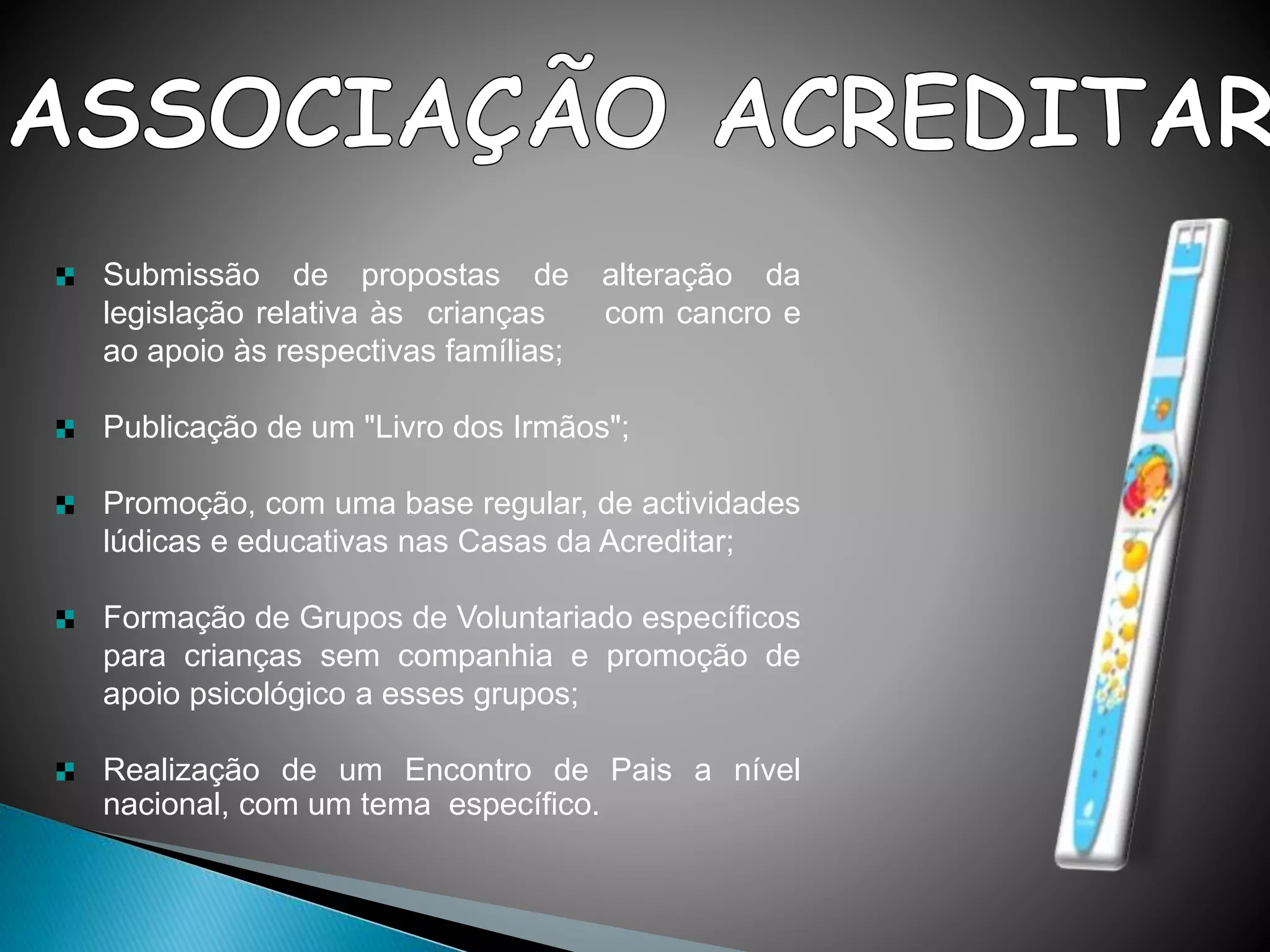 Submissão de propostas de alteração da
legislação relativa às crianças com cancro e
ao apoio às respectivas famílias;
Publicação de um "Livro dos Irmãos";
Promoção, com uma base regular, de actividades
lúdicas e educativas nas Casas da Acreditar;
Formação de Grupos de Voluntariado específicos
para crianças sem companhia e promoção de
apoio psicológico a esses grupos;
Realização de um Encontro de Pais a nível
nacional, com um tema específico.
 