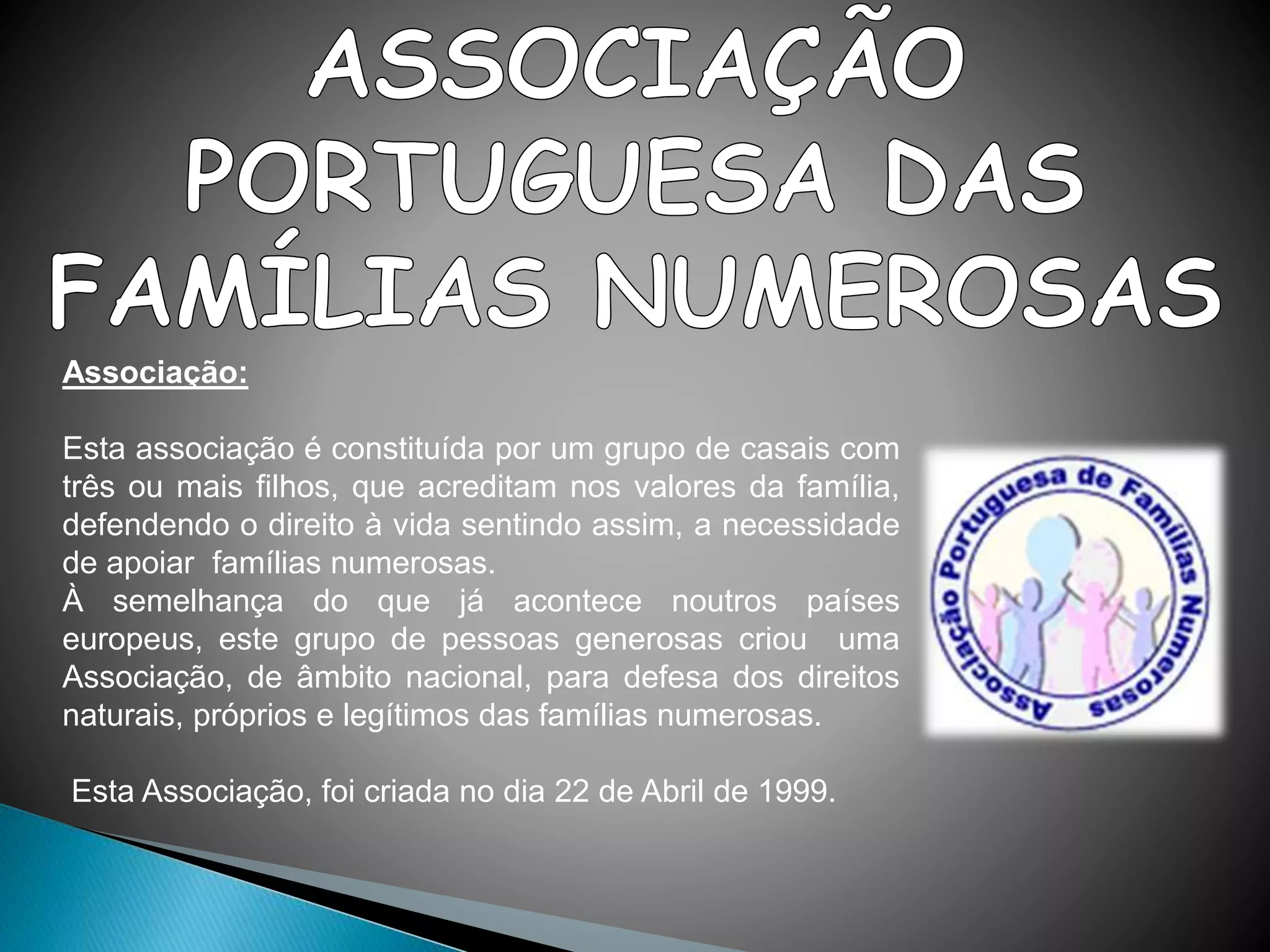 Associação:
Esta associação é constituída por um grupo de casais com
três ou mais filhos, que acreditam nos valores da família,
defendendo o direito à vida sentindo assim, a necessidade
de apoiar famílias numerosas.
À semelhança do que já acontece noutros países
europeus, este grupo de pessoas generosas criou uma
Associação, de âmbito nacional, para defesa dos direitos
naturais, próprios e legítimos das famílias numerosas.
Esta Associação, foi criada no dia 22 de Abril de 1999.
 