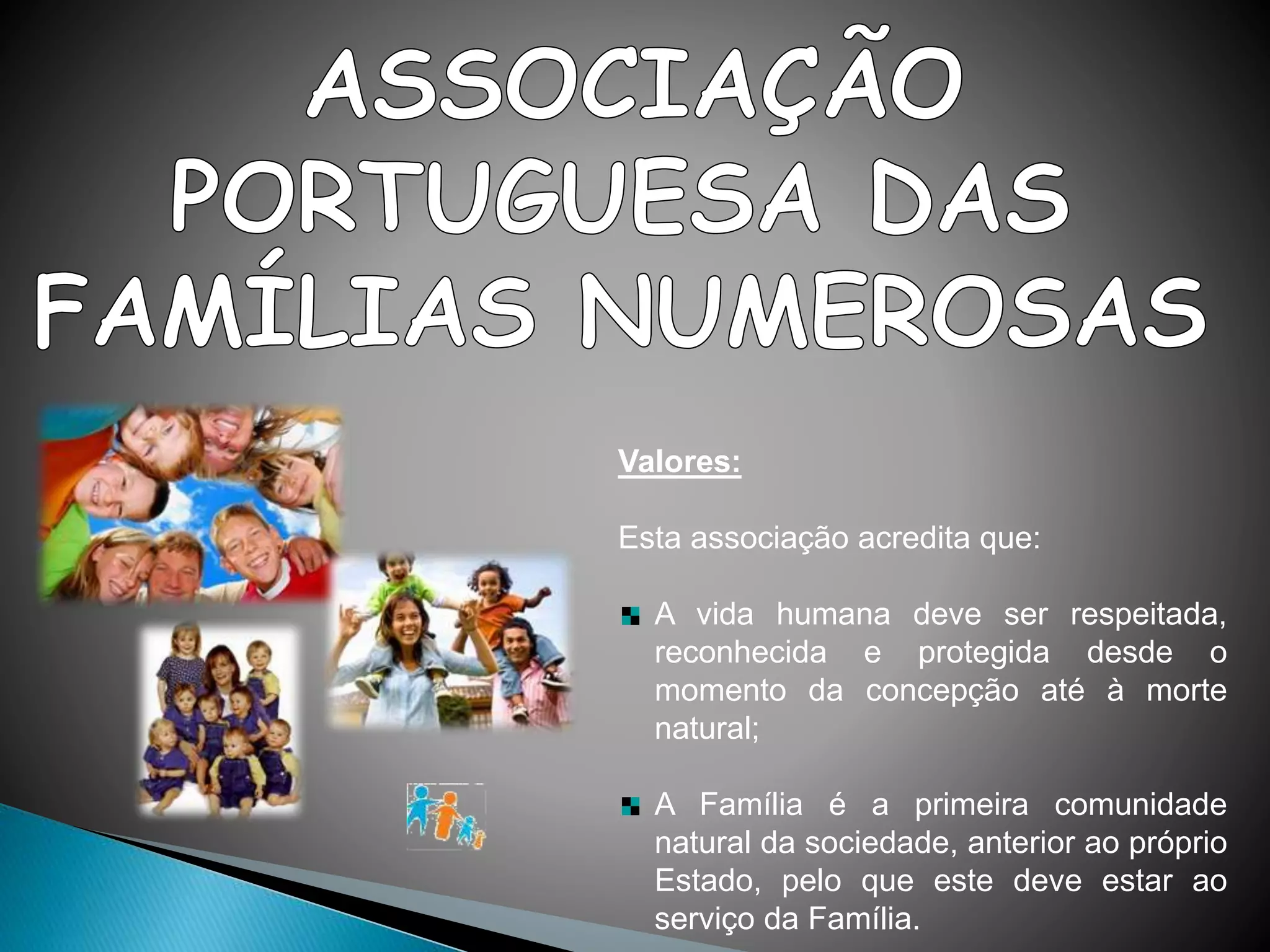 Valores:
Esta associação acredita que:
A vida humana deve ser respeitada,
reconhecida e protegida desde o
momento da concepção até à morte
natural;
A Família é a primeira comunidade
natural da sociedade, anterior ao próprio
Estado, pelo que este deve estar ao
serviço da Família.
 