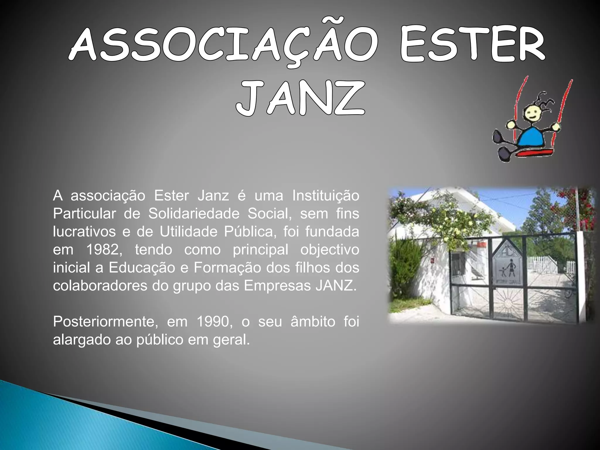 A associação Ester Janz é uma Instituição
Particular de Solidariedade Social, sem fins
lucrativos e de Utilidade Pública, foi fundada
em 1982, tendo como principal objectivo
inicial a Educação e Formação dos filhos dos
colaboradores do grupo das Empresas JANZ.
Posteriormente, em 1990, o seu âmbito foi
alargado ao público em geral.
 
