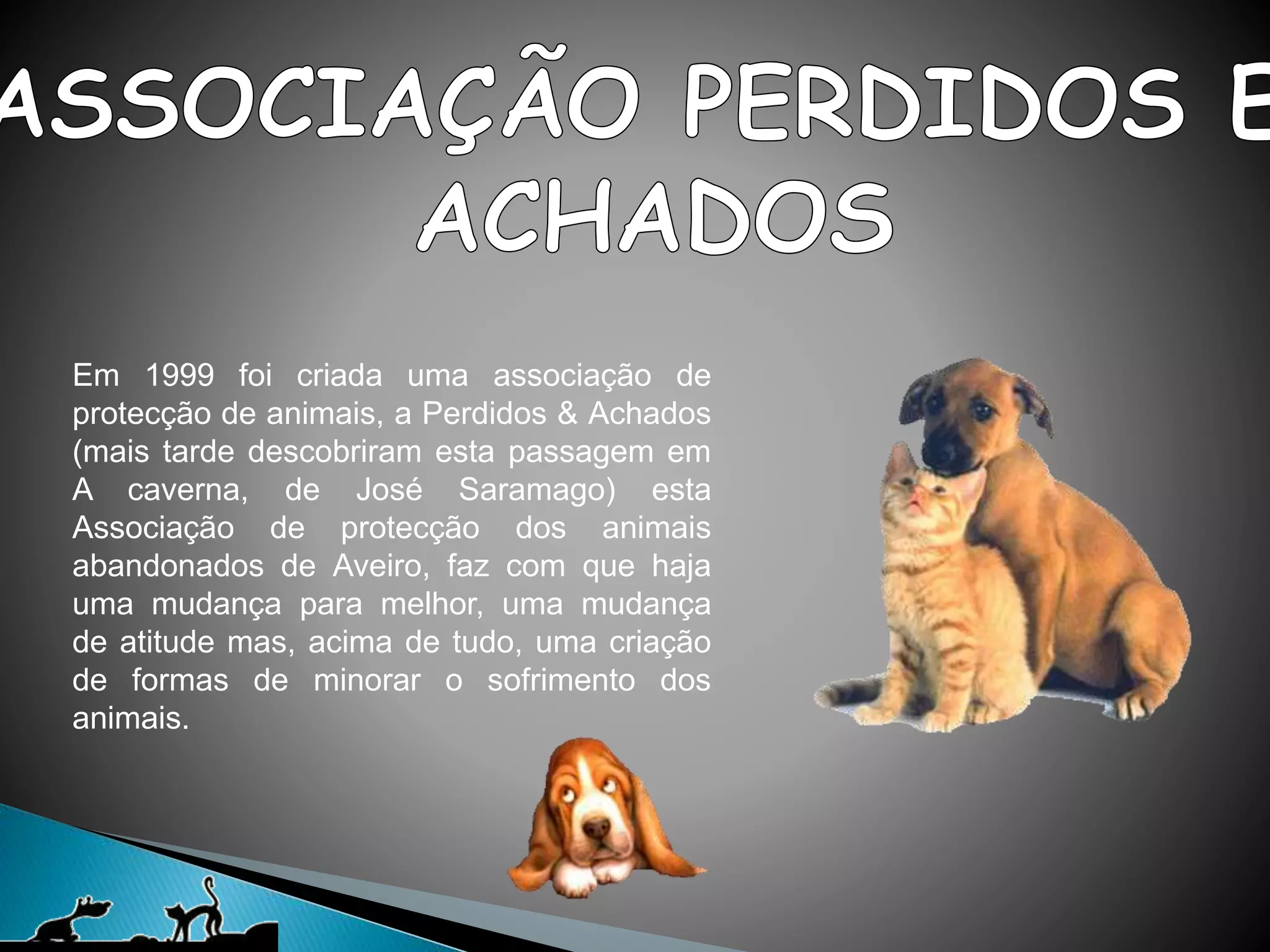 Em 1999 foi criada uma associação de
protecção de animais, a Perdidos & Achados
(mais tarde descobriram esta passagem em
A caverna, de José Saramago) esta
Associação de protecção dos animais
abandonados de Aveiro, faz com que haja
uma mudança para melhor, uma mudança
de atitude mas, acima de tudo, uma criação
de formas de minorar o sofrimento dos
animais.
 