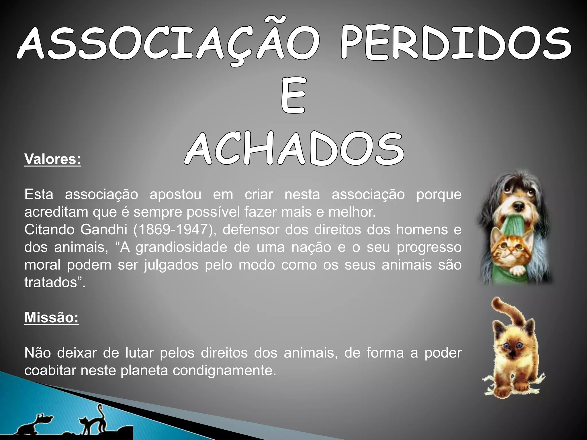 Valores:
Esta associação apostou em criar nesta associação porque
acreditam que é sempre possível fazer mais e melhor.
Citando Gandhi (1869-1947), defensor dos direitos dos homens e
dos animais, “A grandiosidade de uma nação e o seu progresso
moral podem ser julgados pelo modo como os seus animais são
tratados”.
Missão:
Não deixar de lutar pelos direitos dos animais, de forma a poder
coabitar neste planeta condignamente.
 