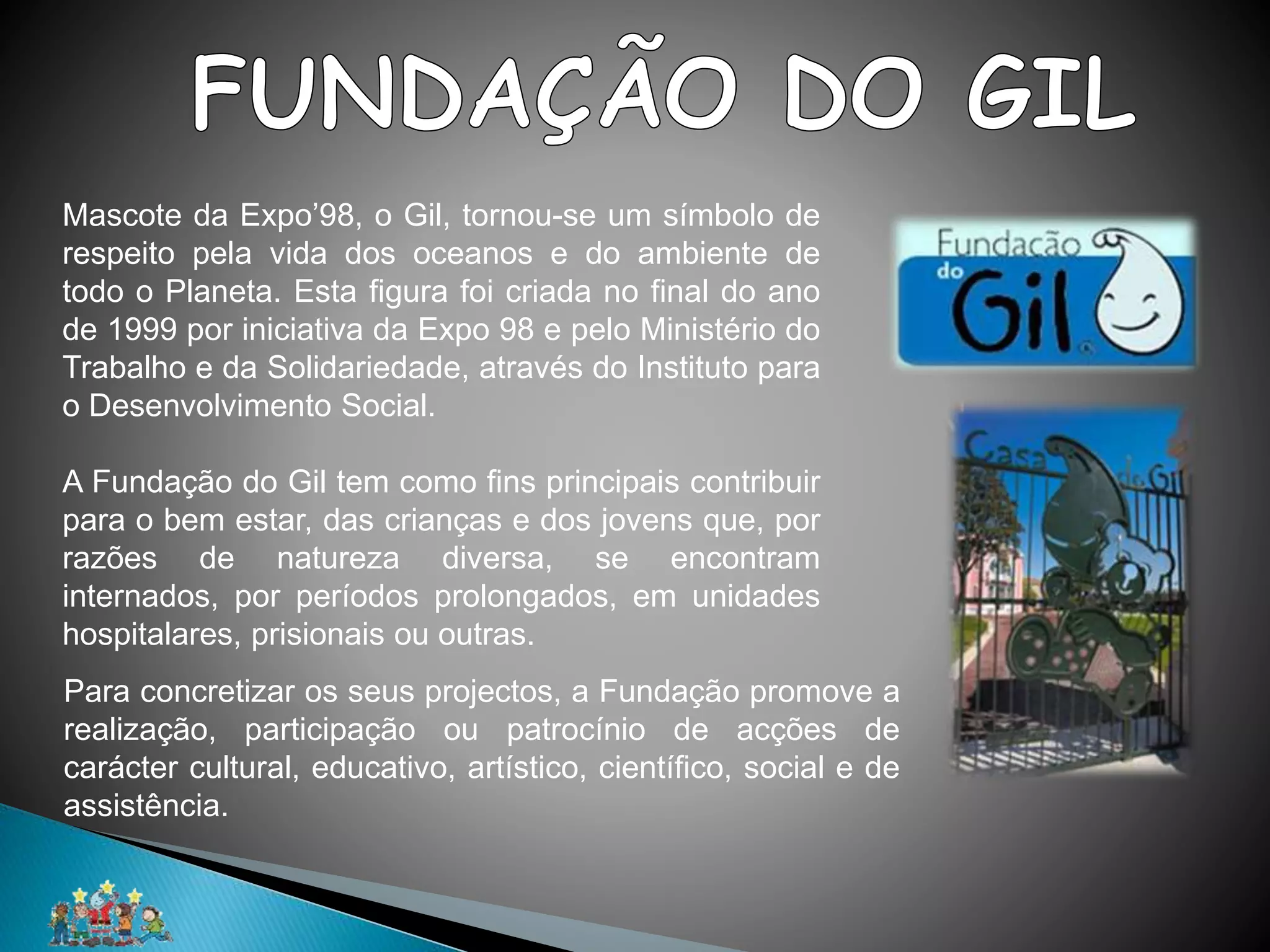 Mascote da Expo’98, o Gil, tornou-se um símbolo de
respeito pela vida dos oceanos e do ambiente de
todo o Planeta. Esta figura foi criada no final do ano
de 1999 por iniciativa da Expo 98 e pelo Ministério do
Trabalho e da Solidariedade, através do Instituto para
o Desenvolvimento Social.
A Fundação do Gil tem como fins principais contribuir
para o bem estar, das crianças e dos jovens que, por
razões de natureza diversa, se encontram
internados, por períodos prolongados, em unidades
hospitalares, prisionais ou outras.
Para concretizar os seus projectos, a Fundação promove a
realização, participação ou patrocínio de acções de
carácter cultural, educativo, artístico, científico, social e de
assistência.
 