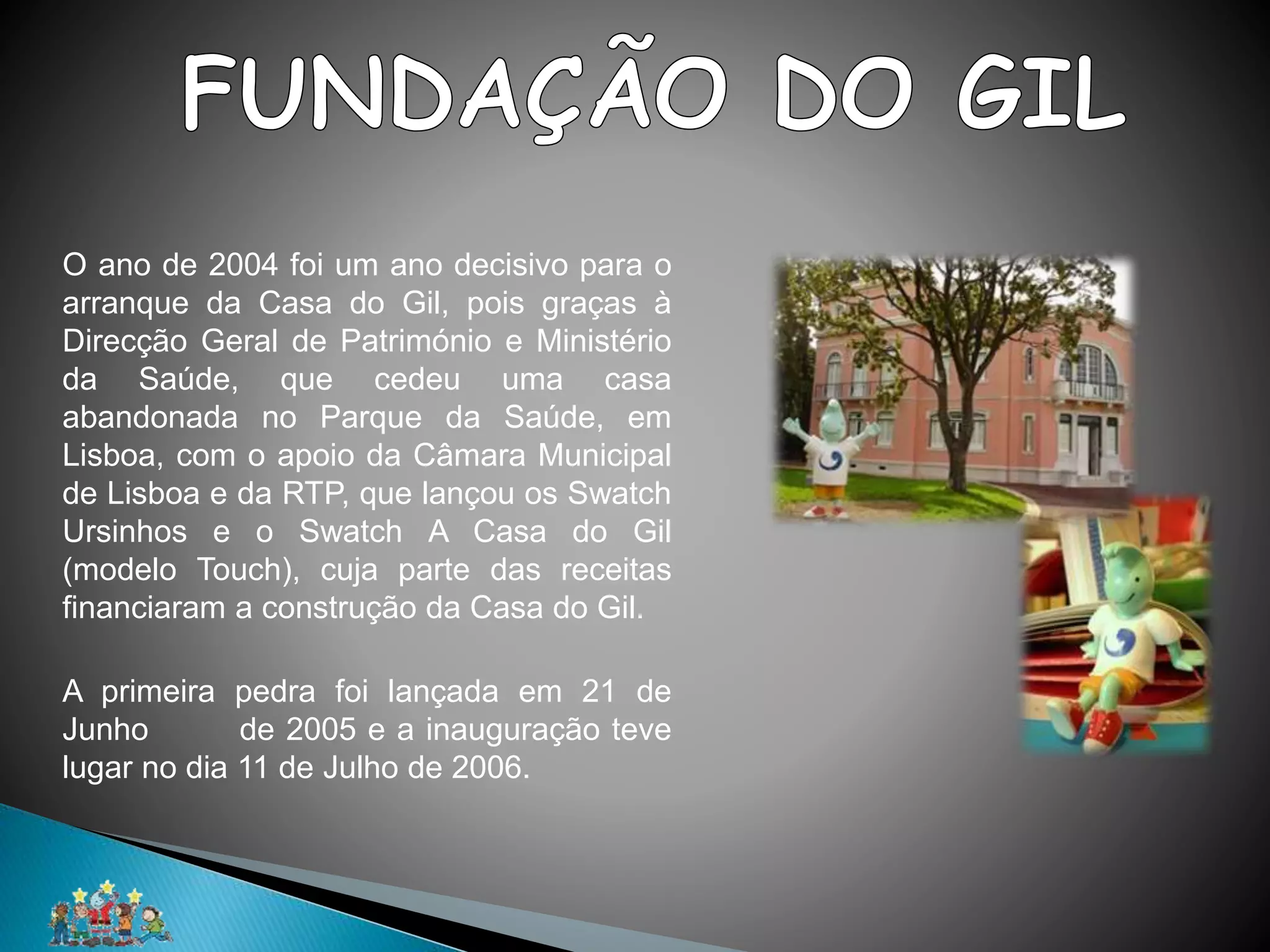 O ano de 2004 foi um ano decisivo para o
arranque da Casa do Gil, pois graças à
Direcção Geral de Património e Ministério
da Saúde, que cedeu uma casa
abandonada no Parque da Saúde, em
Lisboa, com o apoio da Câmara Municipal
de Lisboa e da RTP, que lançou os Swatch
Ursinhos e o Swatch A Casa do Gil
(modelo Touch), cuja parte das receitas
financiaram a construção da Casa do Gil.
A primeira pedra foi lançada em 21 de
Junho de 2005 e a inauguração teve
lugar no dia 11 de Julho de 2006.
 