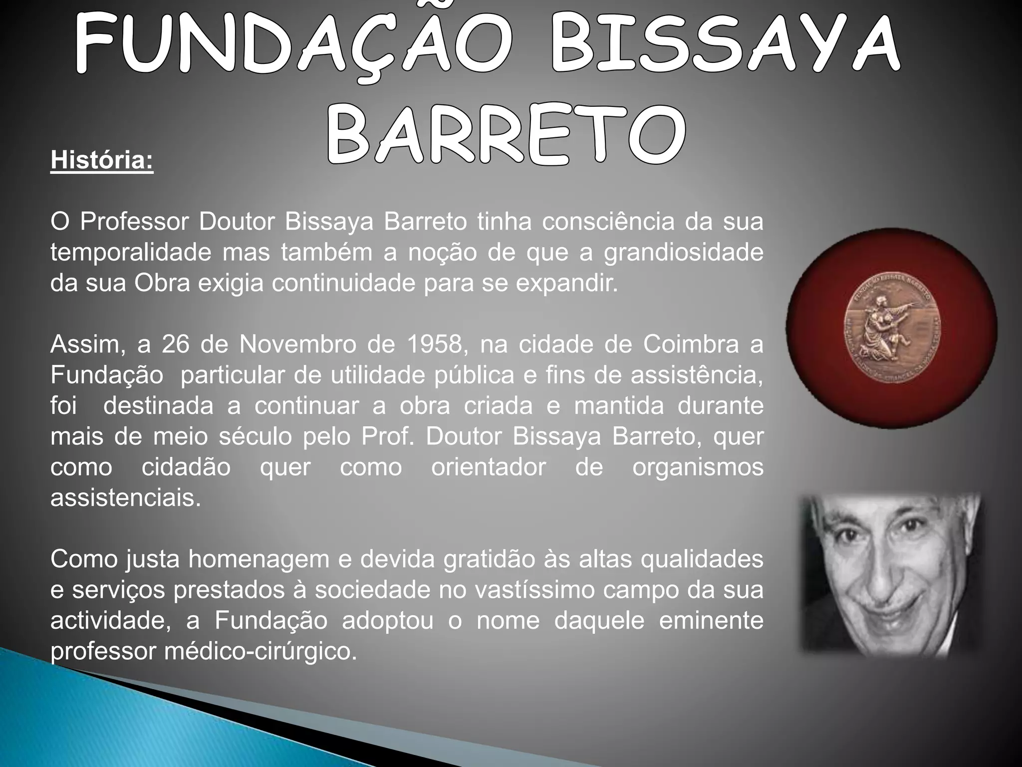 História:
O Professor Doutor Bissaya Barreto tinha consciência da sua
temporalidade mas também a noção de que a grandiosidade
da sua Obra exigia continuidade para se expandir.
Assim, a 26 de Novembro de 1958, na cidade de Coimbra a
Fundação particular de utilidade pública e fins de assistência,
foi destinada a continuar a obra criada e mantida durante
mais de meio século pelo Prof. Doutor Bissaya Barreto, quer
como cidadão quer como orientador de organismos
assistenciais.
Como justa homenagem e devida gratidão às altas qualidades
e serviços prestados à sociedade no vastíssimo campo da sua
actividade, a Fundação adoptou o nome daquele eminente
professor médico-cirúrgico.
 